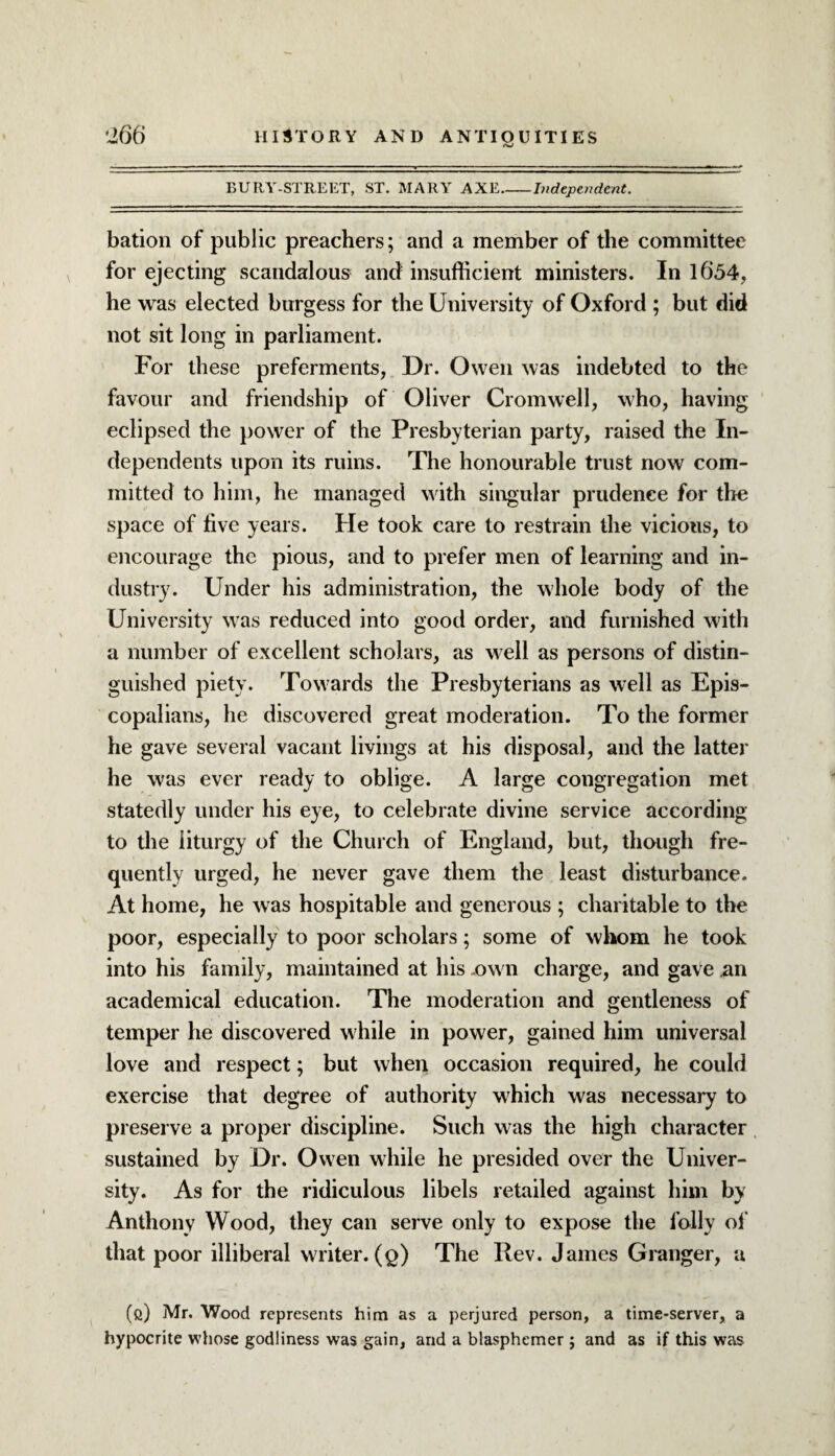 BURY-STREET, ST. MARY AXE_Independent. bation of public preachers; and a member of the committee for ejecting scandalous and insufficient ministers. In 1654, he was elected burgess for the University of Oxford ; but did not sit long in parliament. For these preferments, Dr. Owen was indebted to the favour and friendship of Oliver Cromwell, who, having eclipsed the power of the Presbyterian party, raised the In¬ dependents upon its ruins. The honourable trust now com¬ mitted to him, he managed with singular prudence for the space of five years. He took care to restrain the vicious, to encourage the pious, and to prefer men of learning and in¬ dustry. Under his administration, the whole body of the University was reduced into good order, and furnished with a number of excellent scholars, as well as persons of distin¬ guished piety. Towards the Presbyterians as well as Epis¬ copalians, he discovered great moderation. To the former he gave several vacant livings at his disposal, and the latter he was ever ready to oblige. A large congregation met statedly under his eye, to celebrate divine service according to the liturgy of the Church of England, but, though fre¬ quently urged, he never gave them the least disturbance. At home, he was hospitable and generous ; charitable to the poor, especially to poor scholars; some of whom he took into his family, maintained at his -own charge, and gave an academical education. The moderation and gentleness of temper he discovered while in power, gained him universal love and respect; but when occasion required, he could exercise that degree of authority which was necessary to preserve a proper discipline. Such was the high character sustained by Dr. Owen while he presided over the Univer¬ sity. As for the ridiculous libels retailed against him by Anthony Wood, they can serve only to expose the folly of that poor illiberal writer, (q) The Rev. James Granger, a (e) Mr. Wood represents him as a perjured person, a time-server, a hypocrite whose godliness was gain, and a blasphemer ; and as if this was