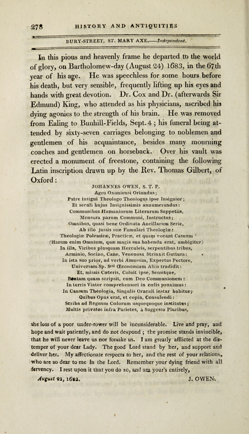 BURY-STREET, ST. MARY AXE.-Independent. In this pious and heavenly frame he departed to the world of glory, on Bartholomew-day (August 24) 1683, in the 67th year of his age. He was speechless for some hours before his death, but very sensible, frequently lifting up his eyes and hands with great devotion. Dr. Cox and Dr. (afterwards Sir Edmund) King, who attended as his physicians, ascribed his dying agonies to the strength of his brain. He was removed from Ealing to Bimhill-Fields, Sept. 4 ; his funeral being at¬ tended by sixty-seven carriages belonging to noblemen and gentlemen of his acquaintance, besides many mourning coaches and gentlemen on horseback. Over his vault was erected a monument of freestone, containing the following Latin inscription drawn up by the Rev. Thomas Gilbert, of Oxford: JOHANNES OWEN, S. T. P. Agro Oxonieusi Oriundus; Patre insigni Theologo Theologus ipse Insignior; Et seculi hujus Insignissimis annumerandus: Communibus Ilamaniorum Literarum Suppetiis, Mcnsura parnm Communi, Instructus; Omnibus, quasi bene Ordinata Ancillarum Serie, Ab illo jussis suae Famulari Theologise: Theologian Polemics?, Practice, et quam vocant Casuum ' (Harum enim Omnium, quae magis sua habenda erat, ambigitur) In ilia, Viribus plusquam Herculeis, serpentibus tribus, Arminio, Socino, Cano, Venenosa Strinxit Guttura: « In ista suo prior, ad verbi Amussim, Expertus Pectore, Universam Sp. Scti CEconomiam Aliis tradidit: Et, missis Caeteris, Coluit ipse, Sensitque, B*atam quam scripsit, cum Deo Communionem : In terris Viator comprehensori in ccelis proximus : In Causum Theologia, Singulis Oracnli instar habitus j- Quibus Opus erat, et copia, Consulendi: Scriba ad Regnum Ccelorum usquequoque institutes; JVIultis privatos infra Parietes, a Suggesto Pluribus, the loss of a poor under-rower will be inconsiderable. Live and pray, and hope and wait patiently, and do not despond ; the promise stands invincible, that he will never leave us nor forsake us. I am greatly afflicted at the dis¬ temper of your dear Lady. The good Lord stand by her, and support and deliver her. My affectionate respects to her, and the rest of your relations, who arc so dear to me fn the Lord. Remember your dying friend with all fervency. I rest upon it that you do so, and am your’s entirely, August 92, 1682. J. OWENv