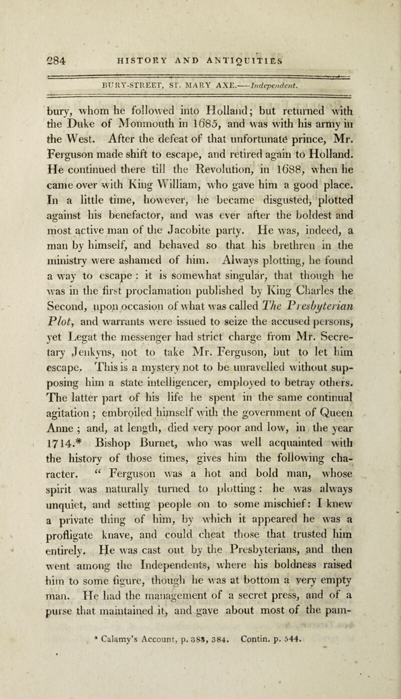 BURY-STREET, ST. MARY AXE.-Independent. bury, whom he followed into Holland; but returned with the Duke of Monmouth in 1685, and was with his army in the West. After the defeat of that unfortunate prince, Mr. Ferguson made shift to escape, and retired again to Holland. He continued there till the Revolution, in l6S8, when he came over with King William, w ho gave him a good place. In a little time, however, he became disgusted, plotted against his benefactor, and was ever after the boldest and most active man of the Jacobite party. He was, indeed, a man by himself, and behaved so that his brethren in the ministry were ashamed of him. Always plotting, he found a way to escape : it is somewhat singular, that though he w as in the first proclamation published by King Charles the Second, upon occasion of what was called The Presbyterian Plot, and warrants were issued to seize the accused persons, yet Legat the messenger had strict charge from Mr. Secre¬ tary Jenkyns, not to take Mr. Ferguson, but to let him escape. This is a mystery not to be unravelled without sup¬ posing him a state intelligencer, employed to betray others. The latter part of his life he spent in the same continual agitation ; embroiled himself with the government of Queen Anne ; and, at length, died very poor and low, in the year 1714.# Bishop Burnet, who was well acquainted with the history of those times, gives him the following cha¬ racter. u Ferguson was a hot and bold man, whose spirit was naturally turned to plotting : he was always unquiet, and setting people on to some mischief: I knew a private thing of him, by which it appeared he was a profligate knave, and could cheat those that trusted him entirely. He was cast out by the Presbyterians, and then went among the Independents, where his boldness raised him to some figure, though he w as at bottom a very empty man. He had the management of a secret press, and of a purse that maintained it, and gave about most of the pam- * Calamy’s Account, p. 385, 384. Contin. p. 544.