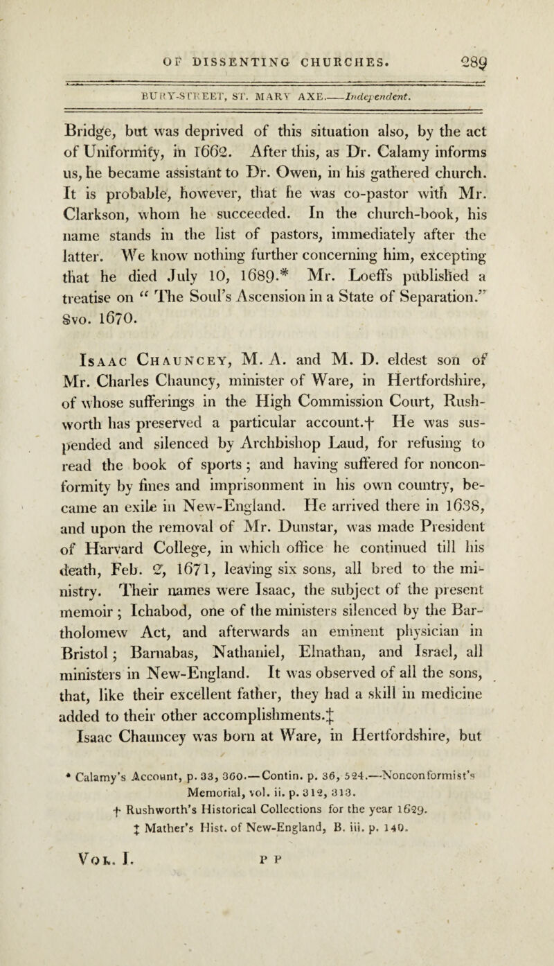 BURY-STREET, ST. MARY AXE_Independent. Bridge, but was deprived of this situation also, by the act of Uniformity, in 1662. After this, as Dr. Calamy informs us, he became assistant to Dr. Owen, in his gathered church. It is probable, however, that he was co-pastor with Mr. Clarkson, whom he succeeded. In the church-book, his name stands in the list of pastors, immediately after the latter. We know nothing further concerning him, excepting that he died July 10, 1689-* Mr. Loeffs published a treatise on “ The Soul’s Ascension in a State of Separation/' Svo. 1670. Isaac Chauncey, M. A. and M. D. eldest son of Mr. Charles Chauncy, minister of Ware, in Hertfordshire, of whose sufferings in the High Commission Court, Rush- worth has preserved a particular account.He was sus¬ pended and silenced by Archbishop Laud, for refusing to read the book of sports; and having suffered for noncon¬ formity by fines and imprisonment in his own country, be¬ came an exile in New-England. He arrived there in 1638, and upon the removal of Mr. Dunstar, was made President of Harvard College, in which office he continued till his death, Feb. 2T, 16*71, leaving six sons, all bred to the mi¬ nistry. Their names were Isaac, the subject of the present memoir ; Ichabod, one of the ministers silenced by the Bar¬ tholomew Act, and afterwards an eminent physician in Bristol; Barnabas, Nathaniel, Elnathan, and Israel, all ministers in New-England. It was observed of all the sons, that, like their excellent father, they had a skill in medicine added to their other accomplishments.;}; Isaac Chauncey was born at Ware, in Hertfordshire, but * Calamy’s Account, p. 33, 360.—Contin. p. 36, 524.—Nonconformist’^ Memorial, vol. ii. p. 312, 313. f Rushworth’s Historical Collections for the year 1629. + Mather’s Hist, of New-England, B. iii. p. 140. Vol. J. p p