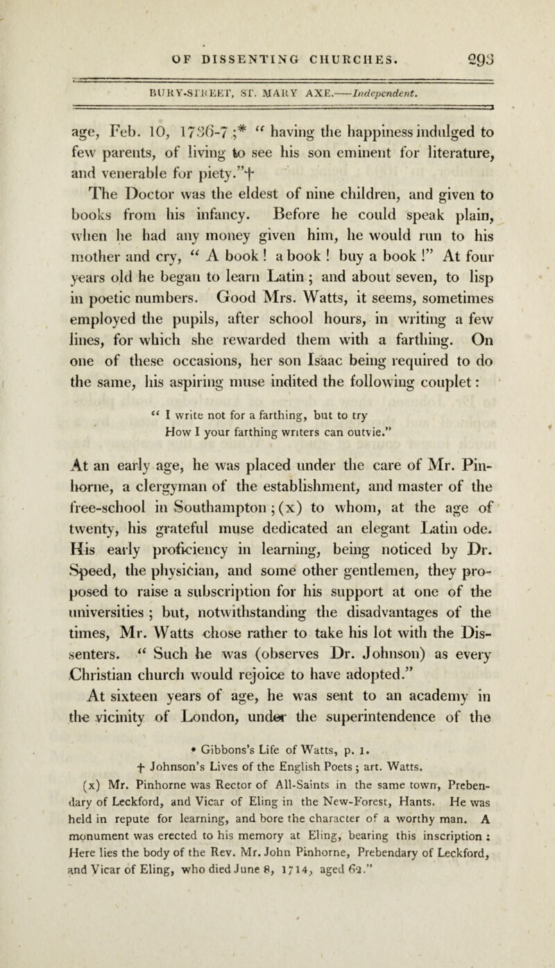 BURY-STREET, ST. MARY AXE.-Independent. ---  . .:r.1 , ~■ ■■ rj age, Feb. 10, 1736-7 l< having the happiness indulged to few parents, of living to see his son eminent for literature, and venerable for piety.: The Doctor was the eldest of nine children, and given to books from his infancy. Before lie could speak plain, when he had any money given him, he would run to his mother and cry, “ A book ! a book ! buy a book !” At four years old he began to learn Latin ; and about seven, to lisp in poetic numbers. Good Mrs. Watts, it seems, sometimes employed the pupils, after school hours, in writing a few lines, for which she rewarded them with a farthing. On one of these occasions, her son Isaac being required to do the same, his aspiring muse indited the following couplet: “ I write not for a farthing, but to try How I your farthing writers can outvie.” At an early age, he was placed under the care of Mr. Pin- horne, a clergyman of the establishment, and master of the free-school in Southampton ; (x) to whom, at the age of twenty, his grateful muse dedicated an elegant Latin ode. His early proficiency in learning, being noticed by Dr. Speed, the physician, and some other gentlemen, they pro¬ posed to raise a subscription for his support at one of the universities ; but, notwithstanding the disadvantages of the times, Mr. Watts chose rather to take his lot with the Dis¬ senters. u Such he was (observes Dr. Johnson) as every Christian church would rejoice to have adopted.” At sixteen years of age, he was sent to an academy in the vicinity of London, under the superintendence of the * Gibbons’s Life of Watts, p. l. f Johnson’s Lives of the English Poets ; art. Watts. (x) Mr. Pinhorne was Rector of All-Saints in the same town, Preben¬ dary of Leckford, and Vicar of Eling in the New-Forest, Hants. He was held in repute for learning, and bore the character of a worthy man. A monument was erected to his memory at Eling, bearing this inscription ; Here lies the body of the Rev. Mr. John Pinhorne, Prebendary of Leckford, and Vicar of Eling, who died June 8, 1714, agedfa.”