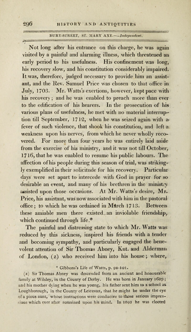 BURY-SfREET, ST. MARY AXE.—Independent. Not long after his entrance on this charge, he was again visited by a painful and alarming illness, which threatened an early period to his usefulness. His confinement was long, his recovery slow, and his constitution considerably impaired. It was, therefore, judged necessary to provide him an assist¬ ant, and the Rev. Samuel Price was chosen to that office in July, 1703. Mr. Watts’s exertions, however, kept pace with his recovery; and he was enabled to preach more than ever to the edification of his hearers. In the prosecution of his various plans of usefulness, he met with no material interrup¬ tion till September, 1712, when he was seized again with a? fever of such violence, that shook his constitution, and left a weakness upon his nerves, from which he never wholly reco¬ vered. For more than four years he was entirely laid aside from the exercise of his ministry, and it was not till October, 1716, that he was enabled to resume his public labours. The affection of his people during this season of trial, was striking¬ ly exemplified in their solicitude for his recovery. Particular days were set apart to intercede with God in prayer for so desirable an event, and many of his brethren in the ministry assisted upon those occasions. At Mr. Watts’s desire, Mr. Price, his assistant, was now associated with him in the pastoral office; to which he was ordained in March 1713. Between these amiable men there existed..an inviolable friendship, which continued through life.* The painful and distressing state to which Mr. Watts was reduced by this sickness, inspired his friends with a tender and becoming sympathy, and particularly engaged the bene¬ volent attention of Sir Thomas Abney, Knt. and Alderman of London, (z) who received him into his house; where, * Gibbons’s Life of Watts, p. 98-101. (z) Sir Thomas Abney was descended from an ancient and honourable family at Wilsley, in the County of Derby. He was born in January iG3£) ; and his mother dying when he was young, his father sent him to a school at Loughborough, in the County of Leicester, that he might be under the eye of a pious aunt, whose instructions were conducive to those serious impres¬ sions which ever after remained upon his mind. In 1693 he was elected