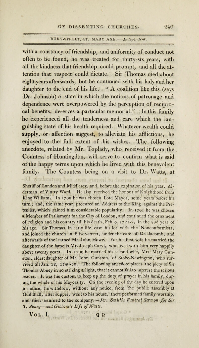 BURY-STItEET, ST. MARY AXE_Independent. with a constancy of friendship, and uniformity of conduct not often to be found, he was treated for thirty-six years, with all the kindness that friendship could prompt, and all the at¬ tention that respect could dictate. Sir Thomas died about eight years afterwards, but he continued with his lady and her daughter to the end of his life. te A coalition like this (says Dr. Johnson) a state in which the notions of patronage and dependence were overpowered by the perception of recipro¬ cal benefits, deserves a particular memorial/’ In this family he experienced all the tenderness and care which the lan¬ guishing state of his health required. Whatever wealth could supply, or affection suggest, to alleviate his afflictions, he enjoyed to the full extent of his wishes. The following anecdote, related by Mr. Toplady, who received it from the Countess of Huntingdon, will serve to confirm what is said of the happy terms upon which he lived with this benevolent family. The Countess being on a visit to Dr. Watts, at Sheriff of London and Middlesex, and, before the expiration of his year, Al¬ derman of Vintry-Ward. He also received the honour of Knighthood from King William. In 1700 he was chosen Lord Mayor, some years before his tnrn ; and, the same year, procured an Address to the King against the Pre¬ tender, which gained him considerable popularity. In 1701 he was chosen a. Member of Parliament for the City of London, and continued the ornament of religion and his country till his death, Feb 6, 1721-2, in the 83d year of his age. Sir Thomas, in early life, cast his lot with the Nonconformists; and joined the church in Silver-street, under the care of Dr. Jacomb, and afterwards of the learned Mr. John Howe. For his first wife he married the daughter of the famous Mr. Joseph Caryl, who lived with him very happily above twenty years. In 1700 he married his second wife, Mrs. Mary Gun- ston, eldest daughter of Mr. John Gunston, of Stoke-Newington, who sur¬ vived till Jan. 12, 1749-50. The following anecdote places the piety of Sir Thomas Abney in so striking a light, that it cannot fail to interest the serious reader. It was his custom to keep up the duty of prayer in his family, dur¬ ing the whole of his Mayoralty. On the evening of the day he entered upon his office, he withdrew, without any notice, from the public assembly at Guildhall, after supper, went to his house, there performed family worship, and then returned to the company.-—Jer. Smith's Funeral Sermon for Sir T, Abney—and Gibbons's Life of Watts. VOL. I. Q O