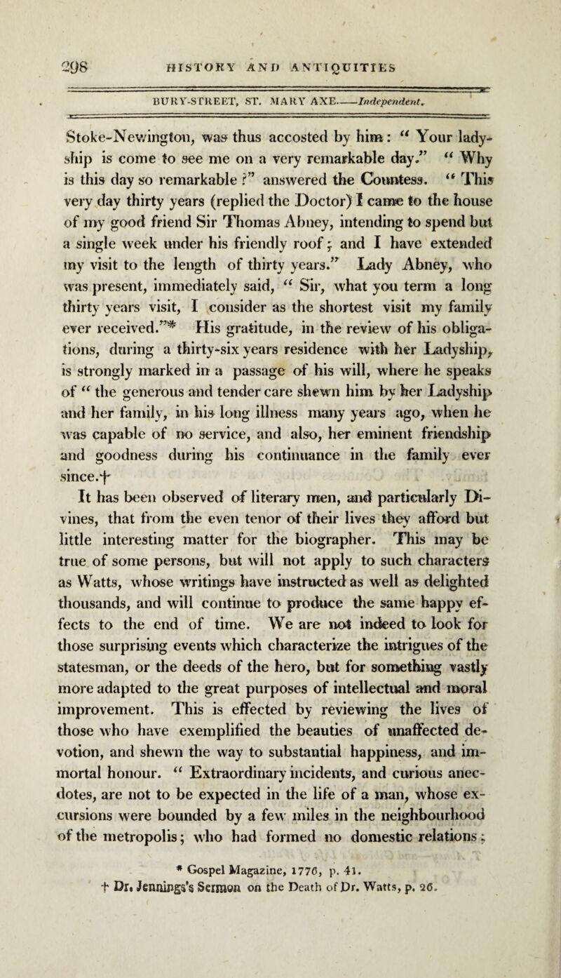 BURY-STREET, ST. MARY AXE-Independent* Stoke-Newington, was thus accosted by him: u Your lady¬ ship is come to see me on a very remarkable day/’ “ Why is this day so remarkable ?” answered the Countess. (t This very day thirty years (replied the Doctor) I came to the house of my good friend Sir Thomas Abney, intending to spend but a single week under his friendly roof f and I have extended my visit to the length of thirty years.” Lady Abney, who was present, immediately said, 11 Sir, what you term a long thirty years visit, I consider as the shortest visit my family ever received.”* His gratitude, in the review of his obliga¬ tions, during a thirty-six years residence with her Ladyship, is strongly marked in a passage of his will, where he speaks of u the generous and tender care shew n him by her Ladyship and her family, in his long illness many years ago, when he was capable of no service, and also, her eminent friendship and goodness during his continuance in the family eveF since-L It has been observed of literary men, and particularly Di¬ vines, that from the even tenor of their lives they afford but little interesting matter for the biographer. This may be true of some persons, but will not apply to such characters as Watts, whose writings have instructed as well as delighted thousands, and will continue to produce the same happy ef¬ fects to the end of time. We are not indeed to look for those surprising events which characterize the intrigues of the statesman, or the deeds of the hero, but for something vastly more adapted to the great purposes of intellectual and moral improvement. This is effected by reviewing the lives of those who have exemplified the beauties of unaffected de¬ votion, and shewn the way to substantial happiness, and im¬ mortal honour. “ Extraordinary incidents, and curious anec¬ dotes, are not to be expected in the life of a man, whose ex¬ cursions were bounded by a few miles in the neighbourhood of the metropolis; who had formed no domestic relations; * Gospel Magazine, 1776, p. 41. t Dr. Jennings's Sermon on the Death of Dr. Watts, p. 26.