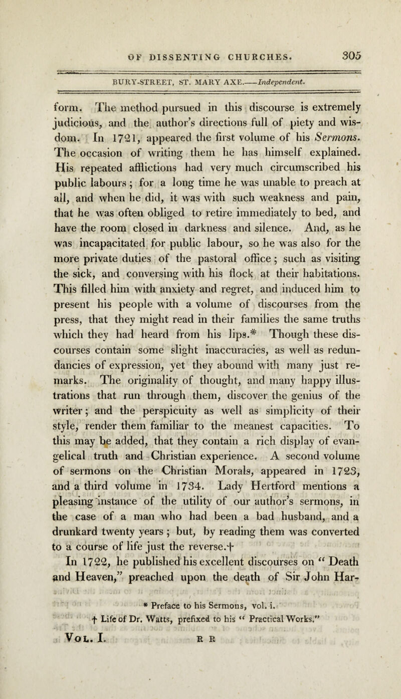 BURY-STREET, ST. MARY AXE.-Independent. form. The method pursued in this discourse is extremely judicious, and the author’s directions full of piety and wis¬ dom. In 17^1, appeared the first volume of his Sermons. The occasion of writing them he has himself explained. His repeated afflictions had very much circumscribed his public labours; for a long time he was unable to preach at all, and when he did, it was with such weakness and pain, that he was often obliged to retire immediately to bed, and have the room closed in darkness and silence. And, as he was incapacitated for public labour, so he was also for the more private duties of the pastoral office; such as visiting the sick, and conversing with his flock at their habitations. This filled him with anxiety and regret, and induced him to present his people with a volume of discourses from the press, that they might read in their families the same truths which they had heard from his lips.# Though these dis¬ courses contain some slight inaccuracies, as well as redun¬ dancies of expression, yet they abound with many just re¬ marks. The originality of thought, and many happy illus¬ trations that run through them, discover the genius of the writer; and the perspicuity as well as simplicity of their style, render them familiar to the meanest capacities. To this may be added, that they contain a rich display of evan¬ gelical truth and Christian experience. A second volume of sermons on the Christian Morals, appeared in 1723, and a third volume in 1734. Lady Hertford mentions a pleasing instance of the utility of our author’s sermons, in the case of a man who had been a bad husband, and a drunkard twenty years ; but, by reading them was converted to a course of life just the reverse.^ In 1722, he published his excellent discourses on “ Death and Heaven,” preached upon the death of Sir John Har- 1 . J ' •> j . * i: t ■ 1 t I #L, i i J jli i j ’ / * * Preface to his Sermons, vol. i. f Life of Dr. Watts, prefixed to his “ Practical Works.” VOL. I. R R