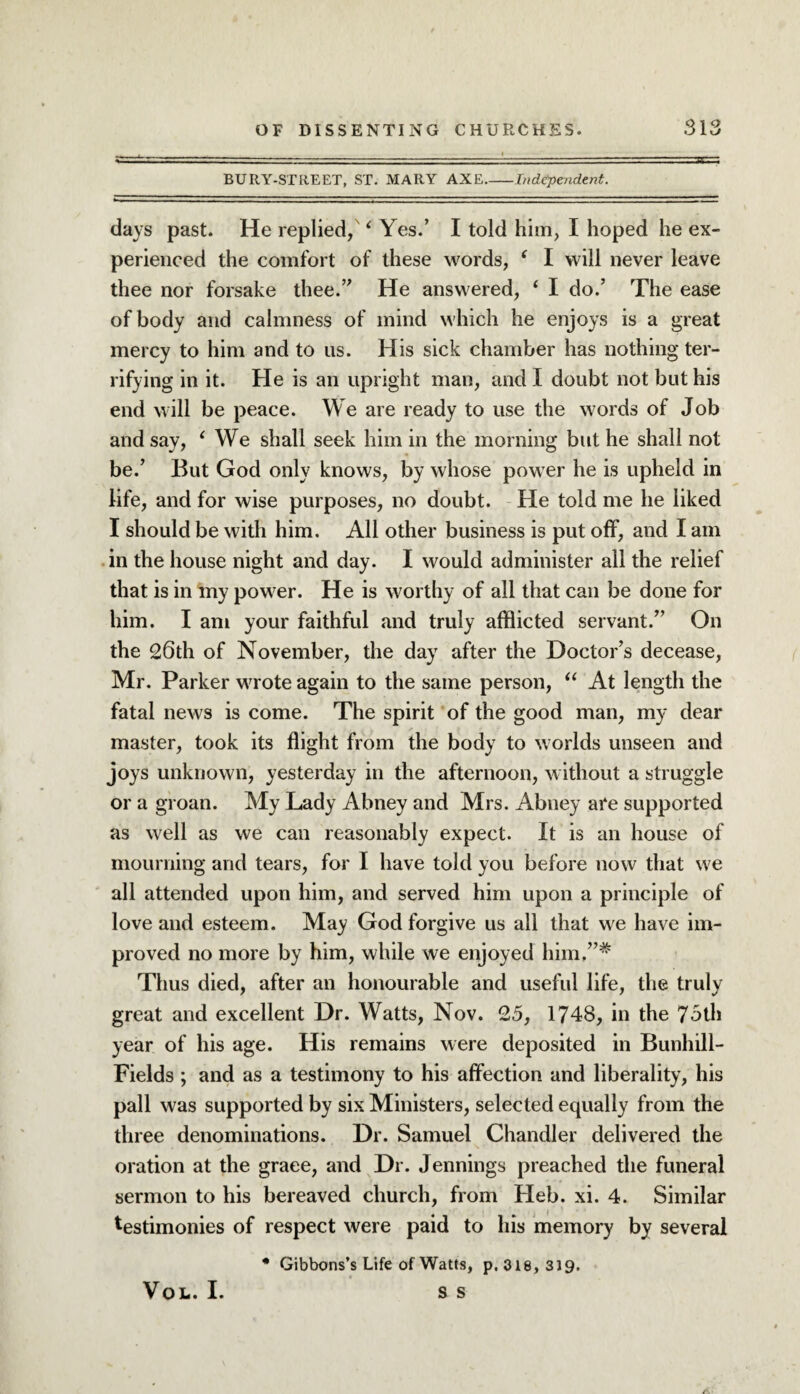 BURY-STREET, ST. MARY AXE-Independent. days past. He replied, ‘ Yes.’ I told him, I hoped he ex¬ perienced the comfort of these words, f I will never leave thee nor forsake thee.” He answered, ‘ I do.’ The ease of body and calmness of mind which he enjoys is a great mercy to him and to us. His sick chamber has nothing ter¬ rifying in it. He is an upright man, and I doubt not but his end will be peace. We are ready to use the words of Job and say, ‘ We shall seek him in the morning but he shall not be.’ But God only knows, by whose power he is upheld in life, and for wise purposes, no doubt. He told me he liked I should be with him. All other business is put off, and I am in the house night and day. I would administer all the relief that is in my power. He is worthy of all that can be done for him. I am your faithful and truly afflicted servant.” On the 26th of November, the day after the Doctor’s decease, Mr. Parker wrote again to the same person, “ At length the fatal news is come. The spirit of the good man, my dear master, took its flight from the body to worlds unseen and joys unknown, yesterday in the afternoon, without a struggle or a groan. My Lady Abney and Mrs. Abney are supported as well as we can reasonably expect. It is an house of mourning and tears, for I have told you before now that we all attended upon him, and served him upon a principle of love and esteem. May God forgive us all that we have im¬ proved no more by him, while we enjoyed him.”* Thus died, after an honourable and useful life, the truly great and excellent Dr. Watts, Nov. 25, 1748, in the 75th year of his age. His remains were deposited in Bunhill- Fields; and as a testimony to his affection and liberality, his pall was supported by six Ministers, selected equally from the three denominations. Dr. Samuel Chandler delivered the oration at the graee, and Dr. Jennings preached the funeral sermon to his bereaved church, from Heb. xi. 4. Similar testimonies of respect were paid to his memory by several • Gibbons’s Life of Watts, p. 318, 319. S S VOL. I.