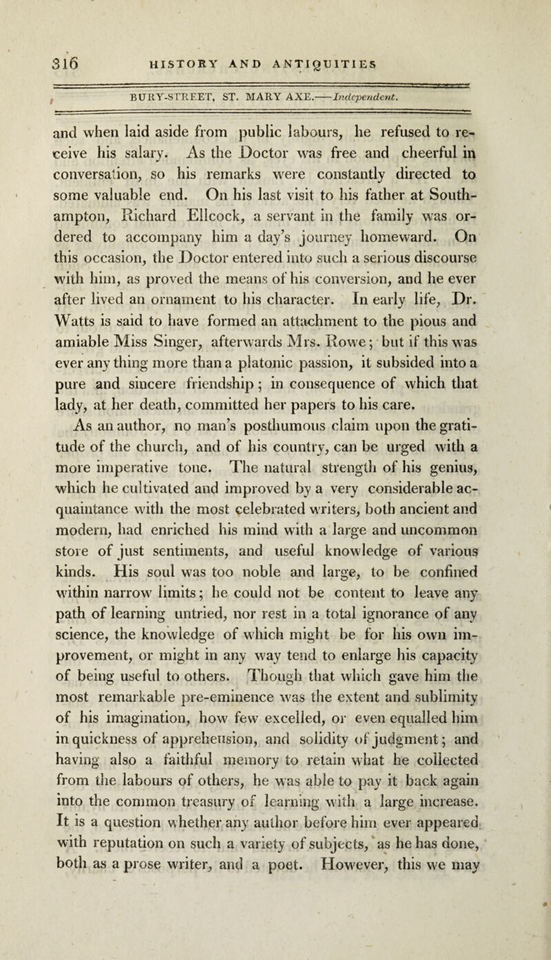 B URY-STREET, ST. MARY AXE.-Independent. and when laid aside from public labours, he refused to re¬ ceive his salary. As the Doctor was free and cheerful in conversation, so his remarks were constantly directed to some valuable end. On his last visit to his father at South¬ ampton, Richard Ellcock, a servant in the family was or¬ dered to accompany him a day’s journey homeward. On this occasion, the Doctor entered into such a serious discourse with him, as proved the means of his conversion, and he ever after lived an ornament to his character. In early life, Dr. Watts is said to have formed an attachment to the pious and amiable Miss Singer, afterwards Mrs. Rowe; but if this was ever any thing more than a platonic passion, it subsided into a pure and sincere friendship; in consequence of which that lady, at her death, committed her papers to his care. As an author, no man’s posthumous claim upon the grati¬ tude of the church, and of his country, can be urged with a more imperative tone. The natural strength of his genius, which he cultivated and improved by a very considerable ac¬ quaintance with the most celebrated writers, both ancient and modern, had enriched his mind with a large and uncommon store of just sentiments, and useful knowledge of various kinds. His soul was too noble and large, to be confined within narrow limits; he could not be content to leave any path of learning untried, nor rest in a total ignorance of any science, the knowledge of which might be for his own im¬ provement, or might in any way tend to enlarge his capacity of being useful to others. Though that which gave him the most remarkable pre-eminence was the extent and sublimity of his imagination, how few excelled, or even equalled him in quickness of apprehension, and solidity of judgment; and having also a faithful memory to retain what he collected from the labours of others, he was able to pay it back again into the common treasury of learning with a large increase. It is a question whether any author before him ever appeared with reputation on such a variety of subjects, as he has done, both as a prose writer, and a poet. However, this we may