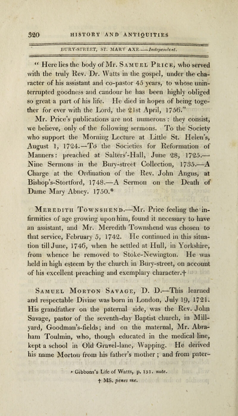 EURY-STREET, ST. MARY AXE-Independent. ■ — 1 — — ■ . -- ■■ .I ' 11 ■ ■ ...-— — , , “ Here lies the body of Mr. Samuel Price, who served with the truly Rev. Dr. Watts in the gospel, under the cha¬ racter of his assistant and co-pastor 45 years, to whose unin¬ terrupted goodness and candour he has been highly obliged so great a part of his life. He died in hopes of being toge¬ ther for ever with the Lord, the 21st April, 1736.” Mr. Price’s publications are not numerous : they consist, we believe, only of the following sermons. To the Society who support the Morning Lecture at Little St. Helen’s, August 1, 1724.—To the Societies for Reformation of Manners: preached at Salters’-Hall, June 28, 1725.—* Nine Sermons in the Bury-street Collection, 1735.—A Charge at the Ordination of the Rev. John Angus, at Bishop’s-Stortford, 1748.—A Sermon on the Death of Dame Mary Abney. 1750.# Meredith Townshend.—Mr. Price feeling the in¬ firmities of age growing upon him, found it necessary to have an assistant, and Mr. Meredith Townshend was chosen to that service, February 5, 1742. He continued in this situa¬ tion till June, 1746, when he settled at Hull, in Yorkshire, from whence he removed to Stoke-Newington. He was held in high esteem by the church in Bury-street, on account of his excellent preaching and exemplary character.1f Samuel Morton Savage, D. D.—This learned and respectable Divine was born in London, July 19, 1721. His grandfather on the paternal side, was the Rev. John Savage, pastor of the seventh-day Baptist church, in Mill- yard, Goodman’s-fields; and on the maternal, Mr. Abra¬ ham Toulmin, who, though educated in the medical line, kept a school in Old Gravel-lane, Wapping. He derived his name Morton from his father’s mother; and from pater- * Gibbons’s Life of Watts, p. 151. note. f MS. penes me.