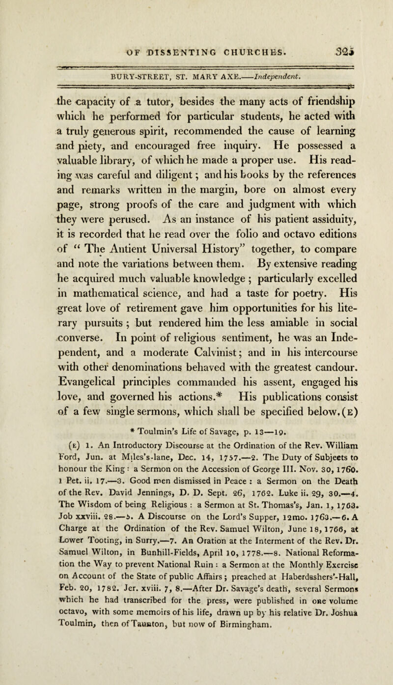 BURY-STREET, ST. MARY AXE.-Independent. the capacity of a tutor, besides the many acts of friendship which he performed for particular students, he acted with a truly generous spirit, recommended the cause of learning and piety, and encouraged free inquiry. He possessed a valuable library, of which he made a proper use. His read¬ ing was careful and diligent; and his books by the references and remarks written in the margin, bore on almost every page, strong proofs of the care and judgment with which they were perused. As an instance of his patient assiduity, it is recorded that he read over the folio and octavo editions of “ The Antient Universal History” together, to compare and note the variations between them. By extensive reading he acquired much valuable knowledge ; particularly excelled in mathematical science, and had a taste for poetry. His great love of retirement gave him opportunities for his lite¬ rary pursuits ; but rendered him the less amiable in social converse. In point of religious sentiment, he was an Inde¬ pendent, and a moderate Calvinist; and in his intercourse with other denominations behaved with the greatest candour. Evangelical principles commanded his assent, engaged his love, and governed his actions.* His publications consist of a few single sermons, which shall be specified below, (e) * Toulmin’s Life of Savage, p. 13—19. (e) 1. An Introductory Discourse at the Ordination of the Rev. William Ford, Jun. at Miles’s-lane, Dec. 14, 1757.—2. The Duty of Subjects to honour the King : a Sermon on the Accession of George III. Nov. 30, 1760. 1 Pet. ii. 17.—3. Good men dismissed in Peace : a Sermon on the Death of the Rev. David Jennings, D. D. Sept. 26, 1762. Luke ii. 29, 30.—4. The Wisdom of being Religious : a Sermon at St. Thomas’s, Jan. 1, 1763. Job xxviii. 28.—5. A Discourse on the Lord’s Supper, i2mo. 1763.—6. A Charge at the Ordination of the Rev. Samuel Wilton, June 18, 1766, at Lower Tooting, in Surry.—7. An Oration at the Interment of the Rev. Dr. Samuel Wilton, in Bunhill-Fields, April 10, 1778.—8. National Reforma¬ tion the Way to prevent National Ruin : a Sermon at the Monthly Exercise on Account of the State of public Affairs ; preached at Haberdashers’-Hall, Feb. 20, 1782. Jer. xviii. 7, 8.—After Dr. Savage’s death, several Sermons which he had transcribed for the press, were published in one volume octavo, with some memoirs of his life, drawn up by his relative Dr. Joshua Toulmin, then ofTaunton, but now of Birmingham.