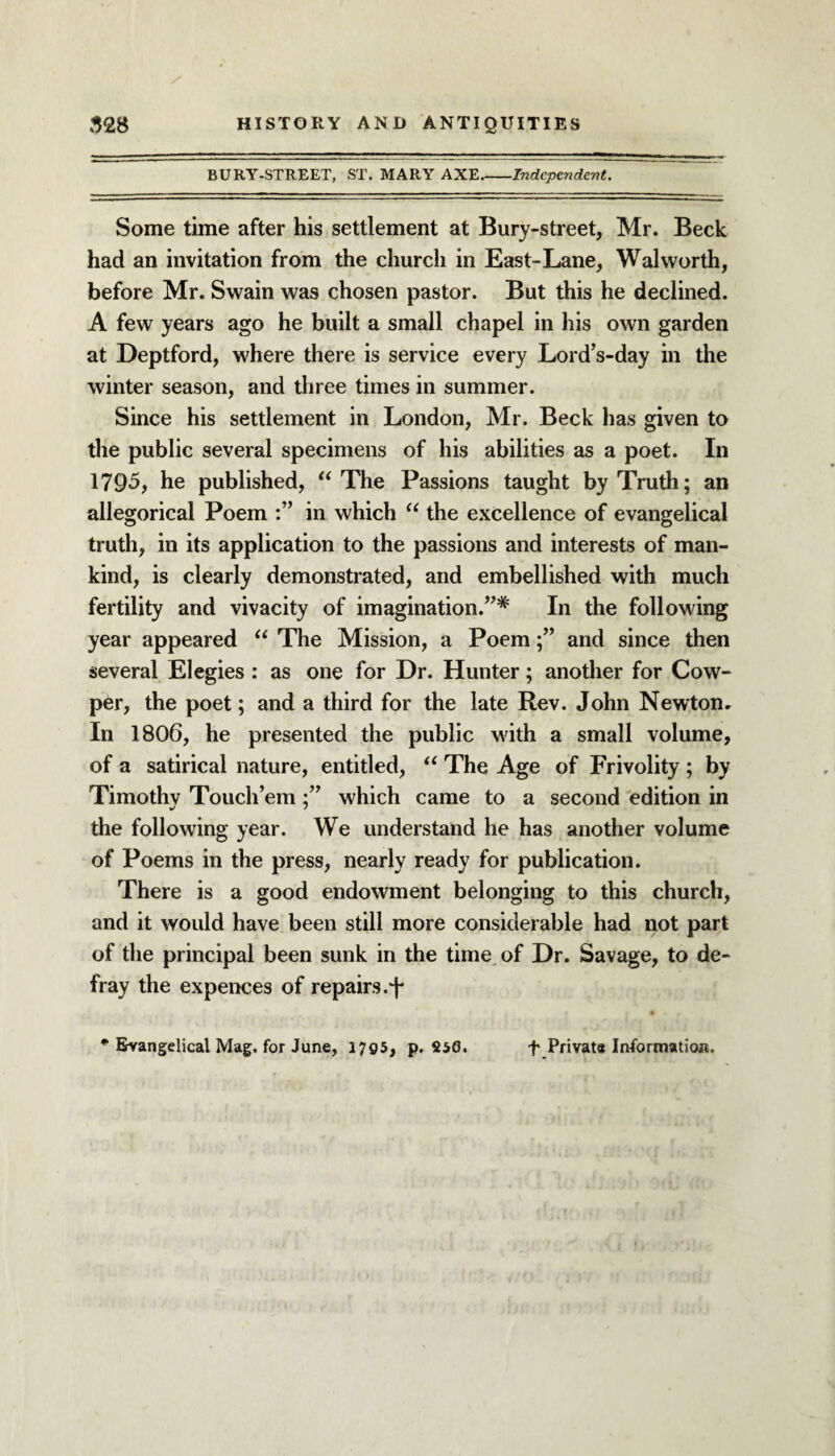 BURY-STREET, ST. MARY AXE_Independent. Some time after his settlement at Bury-street, Mr. Beck had an invitation from the church in East-Lane, Walworth, before Mr. Swain was chosen pastor. But this he declined. A few years ago he built a small chapel in his own garden at Deptford, where there is service every Lord’s-day in the winter season, and three times in summer. Since his settlement in London, Mr. Beck has given to the public several specimens of his abilities as a poet. In 1795, he published, “The Passions taught by Truth; an allegorical Poem in which “ the excellence of evangelical truth, in its application to the passions and interests of man¬ kind, is clearly demonstrated, and embellished with much fertility and vivacity of imagination.”*' In the following year appeared “ The Mission, a Poemand since then several Elegies : as one for Dr. Hunter; another for Cow- per, the poet; and a third for the late Rev. John Newton. In 1806, he presented the public with a small volume, of a satirical nature, entitled, “ The Age of Frivolity ; by Timothy Touch’emwhich came to a second edition in */ / the following year. We understand he has another volume of Poems in the press, nearly ready for publication. There is a good endowment belonging to this church, and it would have been still more considerable had not part of the principal been sunk in the time of Dr. Savage, to de¬ fray the expences of repairs.F * Evangelical Mag. for June, 17g5, p. S50. f Private Information.