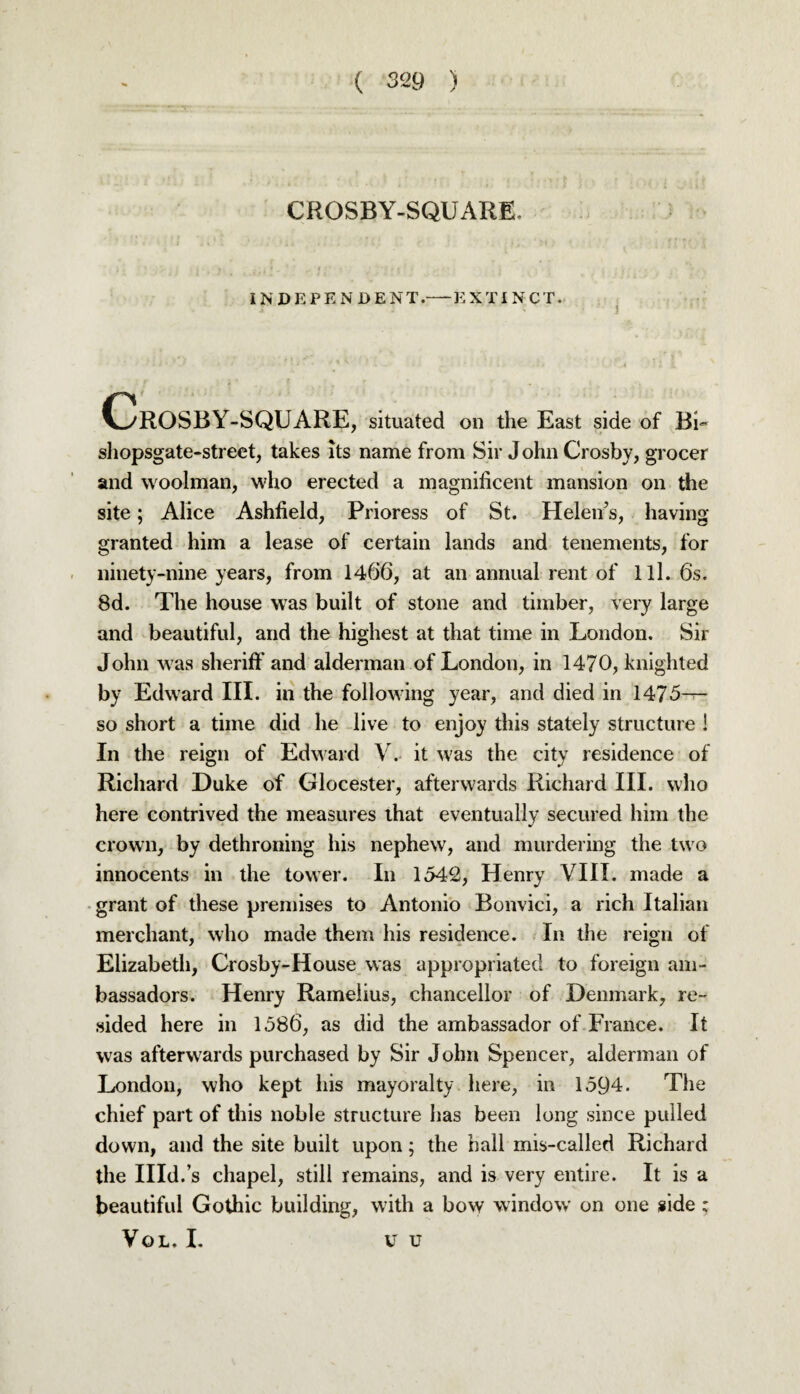 CROSBY-SQUARE. IN DEPEN DENT.-EXTINCT. OrOSBY-SQUARE, situated on the East side of BL shopsgate-street, takes its name from Sir J ohn Crosby, grocer and woolman, who erected a magnificent mansion on the site; Alice Ashfield, Prioress of St. Helen’s, having granted him a lease of certain lands and tenements, for ninety-nine years, from 1466, at an annual rent of 111. 6s. 8d. The house was built of stone and timber, very large and beautiful, and the highest at that time in London. Sir John was sheriff and alderman of London, in 1470, knighted by Edward III. in the following year, and died in 1475— so short a time did he live to enjoy this stately structure ! In the reign of Edward V. it was the city residence of Richard Duke of Glocester, afterwards Richard III. who here contrived the measures that eventually secured him the crown, by dethroning his nephew, and murdering the two innocents in the tower. In 1542, Henry VIII. made a grant of these premises to Antonio Bonvici, a rich Italian merchant, who made them his residence. In the reign of Elizabeth, Crosby-House was appropriated to foreign am¬ bassadors. Henry Rameiius, chancellor of Denmark, re¬ sided here in 1586, as did the ambassador of France. It was afterwards purchased by Sir John Spencer, alderman of London, who kept his mayoralty here, in 1594. The chief part of this noble structure has been long since pulled down, and the site built upon; the hall mis-called Richard the Illd.’s chapel, still remains, and is very entire. It is a beautiful Gothic building, with a bow window on one side; VOL, I. V u