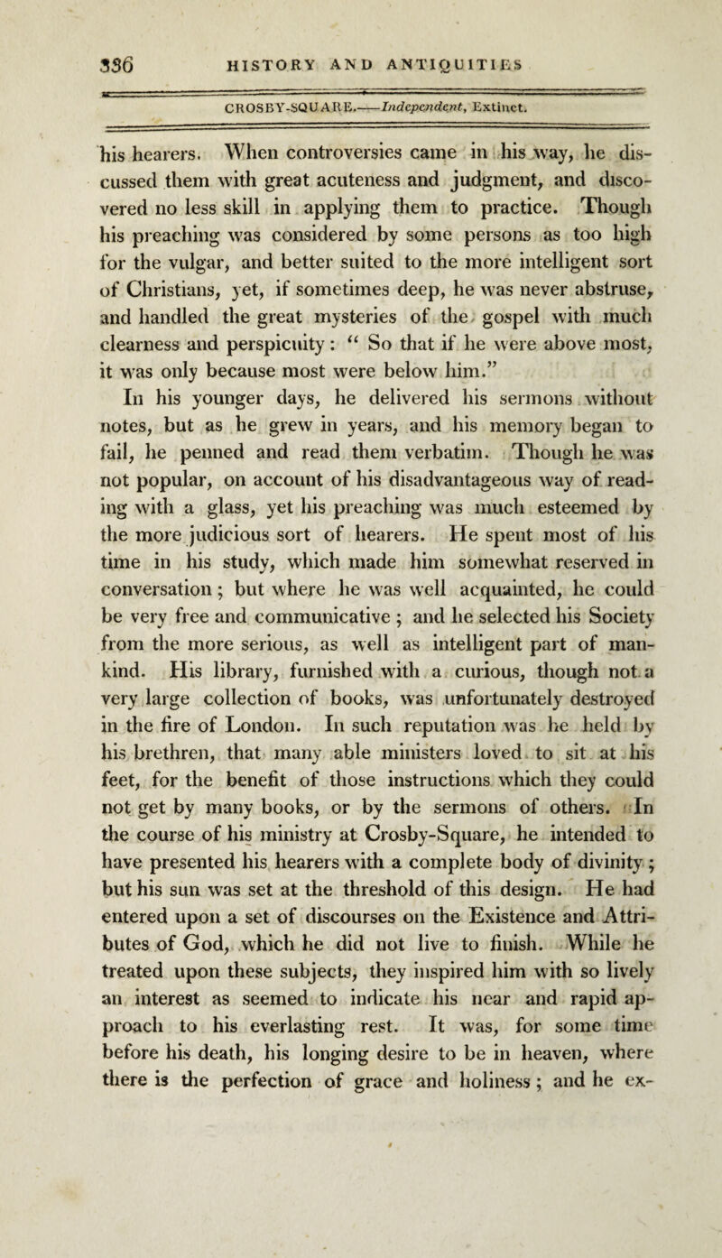 CROSBY-SQUARE_Independent, Extinct. his hearers. When controversies came in his way, he dis¬ cussed them with great acuteness and judgment, and disco¬ vered no less skill in applying them to practice. Though his preaching was considered by some persons as too high for the vulgar, and better suited to the more intelligent sort of Christians, yet, if sometimes deep, he was never abstruse, and handled the great mysteries of the gospel with much clearness and perspicuity: “ So that if he were above most, it was only because most were below him.” Ill his younger days, he delivered his sermons without notes, but as he grew in years, and his memory began to fail, he penned and read them verbatim. Though he was not popular, on account of his disadvantageous way of read¬ ing with a glass, yet his preaching was much esteemed by the more judicious sort of hearers. He spent most of his time in his study, which made him somewhat reserved in conversation; but where he was well acquainted, he could be very free and communicative ; and he selected his Society from the more serious, as well as intelligent part of man¬ kind. His library, furnished with a curious, though not. a very large collection of books, was unfortunately destroyed in the fire of London. In such reputation was he held by his brethren, that many able ministers loved to sit at his feet, for the benefit of those instructions which they could not get by many books, or by the sermons of others. In the course of his ministry at Crosby-Square, he intended to have presented his hearers with a complete body of divinity ; but his sun was set at the threshold of this design. He had entered upon a set of discourses on the Existence and Attri¬ butes of God, which he did not live to finish. While he treated upon these subjects, they inspired him with so lively an interest as seemed to indicate his near and rapid ap¬ proach to his everlasting rest. It was, for some time before his death, his longing desire to be in heaven, where there is the perfection of grace and holiness ; and he ex-