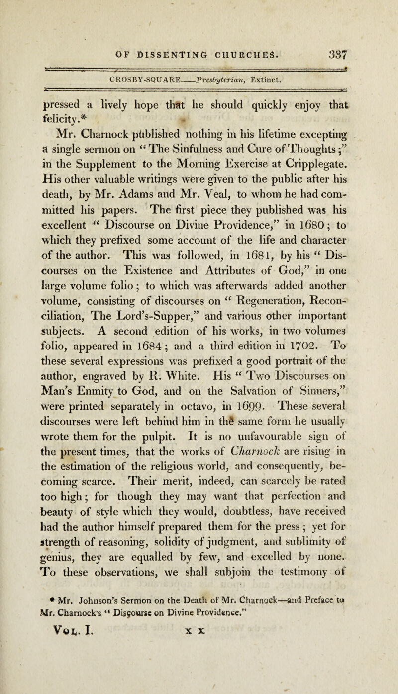 CROSBY-SQUARE-Presbyterian, Extinct. pressed a lively hope that he should quickly enjoy that felicity.# Mr. Charnock published nothing in his lifetime excepting a single sermon on “The Sinfulness and Cure of Thoughts in the Supplement to the Morning Exercise at Cripplegate. His other valuable writings were given to the public after his death, by Mr. Adams and Mr. Veal, to whom he had com¬ mitted his papers. The first piece they published was his excellent “ Discourse on Divine Providence,” in 1680; to which they prefixed some account of the life and character of the author. This was followed, in 1681, by his “ Dis¬ courses on the Existence and Attributes of God,” in one large volume folio; to which was afterwards added another volume, consisting of discourses on “ Regeneration, Recon¬ ciliation, The Lord’s-Supper,” and various other important subjects. A second edition of his works, in two volumes folio, appeared in 1684 ; and a third edition in 1702. To these several expressions was prefixed a good portrait of the author, engraved by R. White. His “ Two Discourses on Man’s Enmity to God, and on the Salvation of Sinners,” were printed separately in octavo, in 1699- These several discourses were left behind him in th£ same form he usuallv j wrote them for the pulpit. It is no unfavourable sign of the present times, that the works of Charnock are rising in the estimation of the religious world, and consequently, be¬ coming scarce. Their merit, indeed, can scarcely be rated too high; for though they may want that perfection and beauty of style which they would, doubtless, have received had the author himself prepared them for the press ; yet for strength of reasoning, solidity of judgment, and sublimity of genius, they are equalled by few, and excelled by none. To these observations, we shall subjoin the testimony of * Mr. Johnson’s Sermon on the Death of Mr. Charnock—and Preface U» Mr. Charnock’s “ Disburse on Divine Providence.” VOE. I. X X