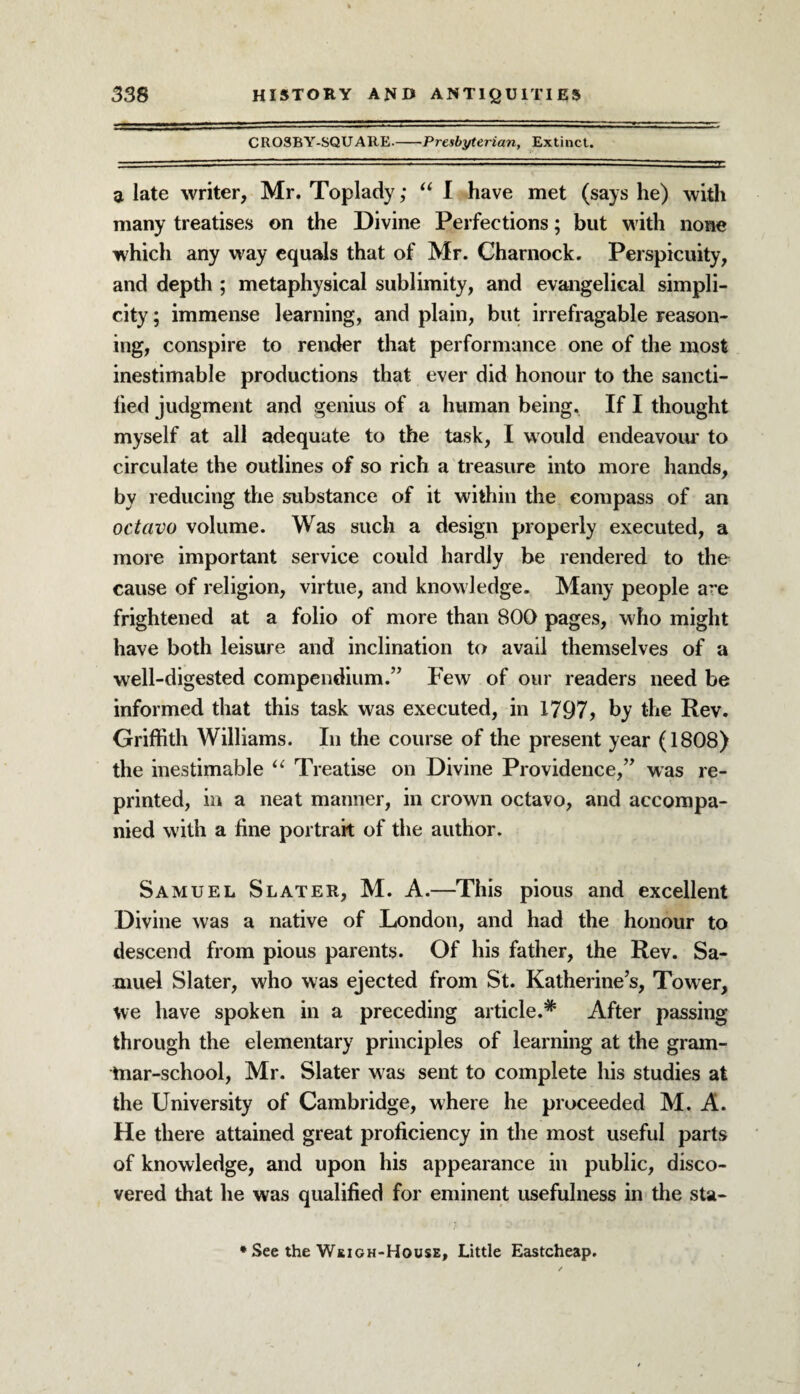 CROSBY-SQUAItE.-Presbyterian, Extinct. a late writer, Mr. Toplady; “ I have met (says he) with many treatises on the Divine Perfections; but with none which any way equals that of Mr. Charnock. Perspicuity, and depth ; metaphysical sublimity, and evangelical simpli¬ city ; immense learning, and plain, but irrefragable reason¬ ing, conspire to render that performance one of the most inestimable productions that ever did honour to the sancti- lied judgment and genius of a human being. If I thought myself at all adequate to the task, I would endeavour to circulate the outlines of so rich a treasure into more hands, by reducing the substance of it within the compass of an octavo volume. Was such a design properly executed, a more important service could hardly be rendered to the cause of religion, virtue, and knowledge. Many people a re frightened at a folio of more than 800 pages, who might have both leisure and inclination to avail themselves of a well-digested compendium.” Few of our readers need be informed that this task was executed, in 1797? by the Rev. Griffith Williams. In the course of the present year (1808) the inestimable “ Treatise on Divine Providence,” was re¬ printed, in a neat manner, in crown octavo, and accompa¬ nied with a fine portrait of the author. Samuel Slater, M. A.—This pious and excellent Divine was a native of London, and had the honour to descend from pious parents. Of his father, the Rev. Sa¬ muel Slater, who was ejected from St. Katherine’s, Tower, we have spoken in a preceding article.* After passing through the elementary principles of learning at the gram¬ mar-school, Mr. Slater was sent to complete his studies at the University of Cambridge, where he proceeded M. A. He there attained great proficiency in the most useful parts of knowledge, and upon his appearance in public, disco¬ vered that he was qualified for eminent usefulness in the sta- * See the Weigh-House, Little Eastcheap.