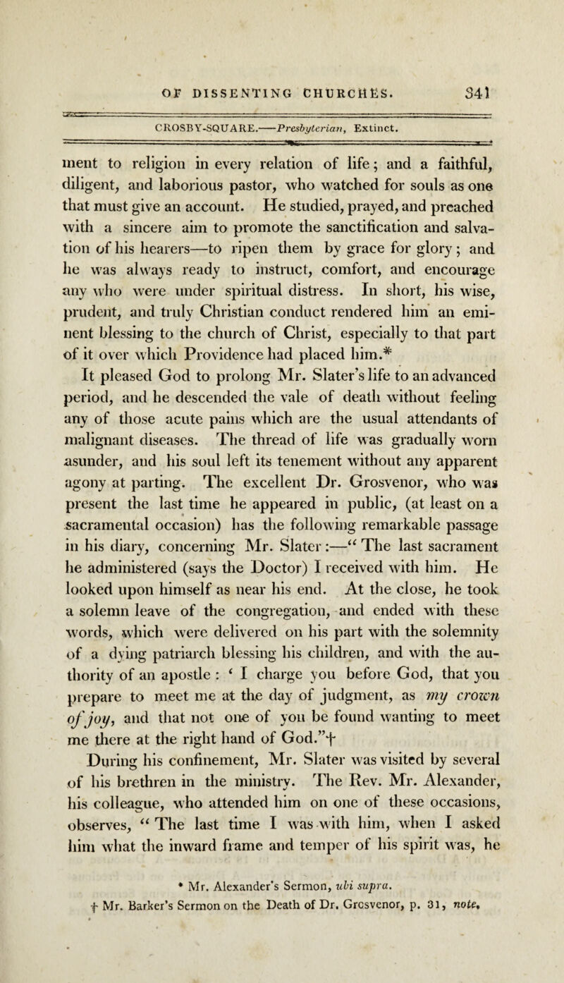 CROSBY-SQUARE.-Presbyterian, Extinct. ment to religion in every relation of life; and a faithful, diligent, and laborious pastor, who watched for souls as one that must give an account. He studied, prayed, and preached with a sincere aim to promote the sanctification and salva¬ tion of his hearers—to ripen them by grace for glory ; and he was always ready to instruct, comfort, and encourage any who were under spiritual distress. In short, his wise, prudent, and truly Christian conduct rendered him an emi¬ nent blessing to the church of Christ, especially to that part of it over which Providence had placed him.* It pleased God to prolong Mr. Slater’s life to an advanced period, and he descended the vale of death without feeling any of those acute pains which are the usual attendants of malignant diseases. The thread of life was gradually worn asunder, and his soul left its tenement without any apparent agony at parting. The excellent Hr. Grosvenor, who was present the last time he appeared in public, (at least on a sacramental occasion) has the following remarkable passage in his diary, concerning Mr. Slater :—“ The last sacrament he administered (says the Doctor) I received with him. He looked upon himself as near his end. At the close, he took a solemn leave of the congregation, and ended with these words, which were delivered on his part with the solemnity of a dying patriarch blessing his children, and with the au¬ thority of an apostle : ‘ I charge you before God, that you prepare to meet me at the day of judgment, as my croicn of joy, and that not one of you be found wanting to meet me there at the right hand of God.”f During his confinement, Mr. Slater was visited by several of his brethren in the ministry. The Rev. Mr. Alexander, his colleague, who attended him on one of these occasions, observes, “ The last time I was w ith him, when I asked him what the inward frame and temper of his spirit was, he * Mr. Alexander’s Sermon, uhi supra, f Mr. Barker’s Sermon on the Death of Dr. Grcsvenor, p. 31, note.