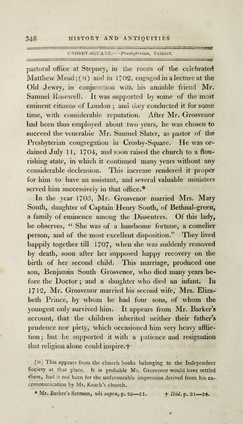 CUOSBY-SQUATtE.-Presbyterian, Extinct. pastoral office at Stepney, in the room of the celebrated Matthew Mead; (m) and in 1702, engaged in a lecture at the Old Jewry, in conjunction with his amiable friend Mr. Samuel Rosewell. It was supported by some of the most eminent citizens of London ; and they conducted it for some time, with considerable reputation. After Mr. Grosvenor had been thus employed about two years, he was chosen to succeed the venerable Mr. Samuel Slater, as pastor of the Presbyterian congregation in Crosby-Square. He was or¬ dained July 11, 1704, and soon raised the church to a flou¬ rishing state, in which it continued many years without any considerable declension. This increase rendered it proper for him to have an assistant, and several valuable ministers served him successively in that office.* In the year 1703, Mr. Grosvenor married Mrs. Mary South, daughter of Captain Henry South, of Bethnal-green, a family of eminence among the Dissenters. Of this lady, he observes, “ She was of a handsome fortune, a comelier person, and of the most excellent disposition.” They lived happily together till 1707, when she was suddenly removed by death, soon after her supposed happy recovery on the birth of her second child. This marriage, produced one son, Benjamin South Grosvenor, who died many years be¬ fore the Doctor; and a daughter who died au infant. In 1712, Mr. Grosvenor married his second wife, Mrs. Eliza¬ beth Prince, by whom he had four sons, of whom the youngest only survived him. It appears from Mr. Barker’s account, that the children inherited neither their father’s prudence nor piety, which occasioned him very heavy afflic¬ tion; but he supported it with a patience and resignation that religion alone could inspire.^ (m) 1 his appears from the church books belonging to the Independent Society at that place. It is probable Mr. Grosvenor would have settled there, had it not been for the unfavourable impression derived from his ex- communication by Mr. Keaeh’s church. * Mr. Barker's Sermon, uli supra, p. 29—31. f Ibid. p. 31—34.