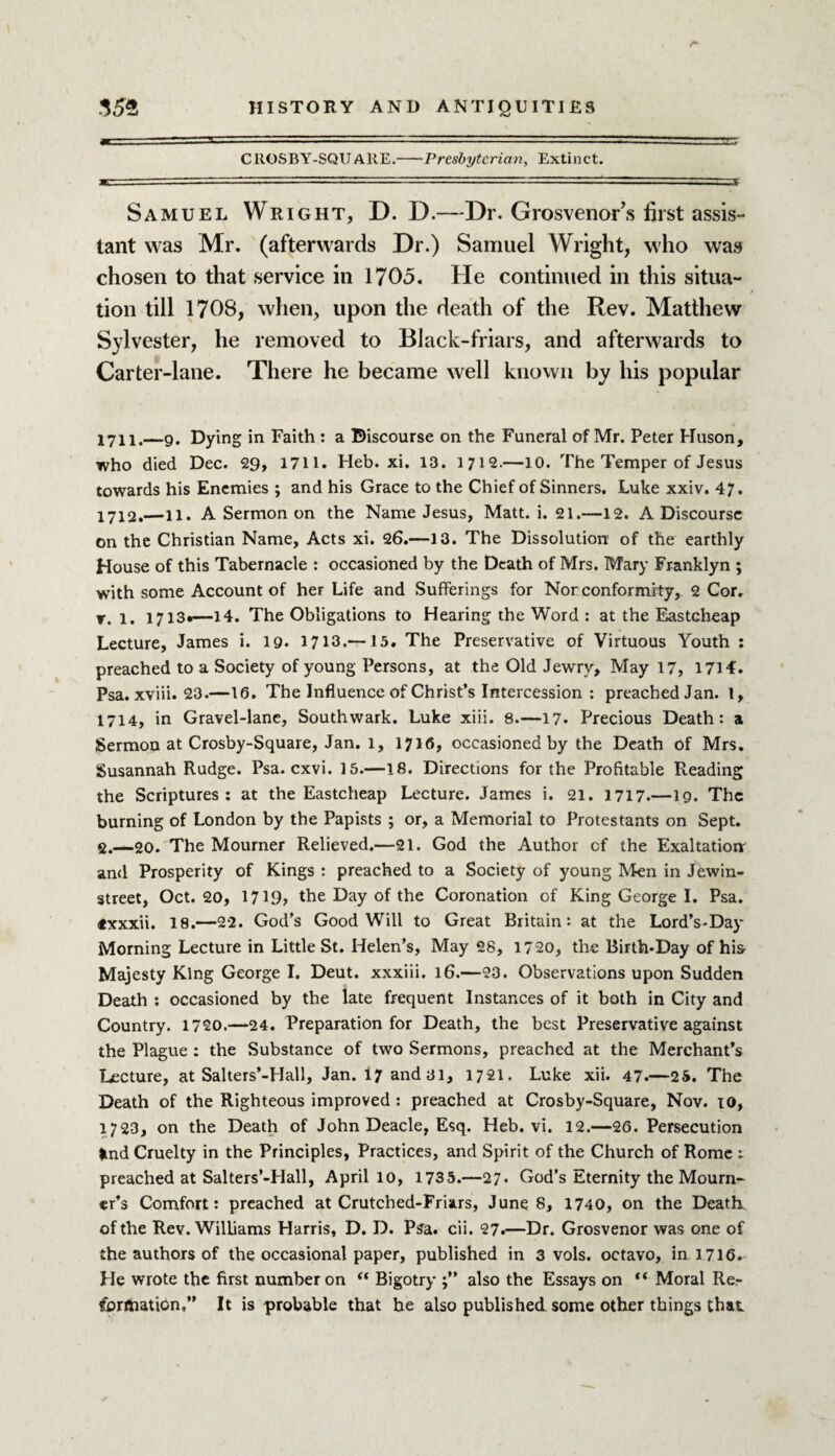 CROSBY-SQUARE.-Presbyterian, Extinct. Samuel Wright, D. D.—Dr. Grosvenor’s first assis¬ tant was Mr. (afterwards Dr.) Samuel Wright, who was chosen to that service in 1705. He continued in this situa¬ tion till 1708, when, upon the death of the Rev. Matthew Sylvester, he removed to Black-friars, and afterwards to Carter-lane. There he became well known by his popular 1711. —9. Dying in Faith : a Discourse on the Funeral of Mr. Peter Huson, who died Dec. 29, 1711. Heb. xi. 13. 1712.—10. The Temper of Jesus towards his Enemies ; and his Grace to the Chief of Sinners. Luke xxiv. 47. 1712. —11. A Sermon on the Name Jesus, Matt. i. 21.—12. A Discourse on the Christian Name, Acts xi. 26.—13. The Dissolution of the earthly House of this Tabernacle : occasioned by the Death of Mrs. Mary Franklyn ; with some Account of her Life and Sufferings for Nor conformi ty, 2 Cor. r. l. 1713*—14. The Obligations to Hearing the Word : at the Eastcheap Lecture, James i. 19. 1713.—15. The Preservative of Virtuous Youth : preached to a Society of young Persons, at the Old Jewry, May 17, 1714. Psa. xviii. 23.—16. The Influence of Christ’s Intercession : preached Jan. 1, 1714, in Gravel-lane, Southwark. Luke xiii. 8.—17. Precious Death: a Sermon at Crosby-Square, Jan. 1, 1716, occasioned by the Death of Mrs. Susannah Rudge. Psa. cxvi. 15.—18. Directions for the Profitable Reading the Scriptures: at the Eastcheap Lecture. James i. 21. 1717.—19. The burning of London by the Papists ; or, a Memorial to Protestants on Sept. 2.—20. The Mourner Relieved.—21. God the Author of the Exaltation and Prosperity of Kings : preached to a Society of young Men in Jewin- street, Oct. 20, 171the Day of the Coronation of King George I. Psa. «xxxii. 18.—22. God’s Goodwill to Great Britain: at the LordVDay Morning Lecture in Little St. Helen’s, May 28, 1720, the Birth*Day of his Majesty King George I. Deut. xxxiii. 16.—23. Observations upon Sudden Death : occasioned by the late frequent Instances of it both in City and Country. 1720.—24. Preparation for Death, the best Preservative against the Plague : the Substance of two Sermons, preached at the Merchant’s Lecture, at Salters’-Hall, Jan. 17 and 31, 1721. Luke xii. 47.—25. The Death of the Righteous improved : preached at Crosby-Square, Nov. 10, 1723, on the Death of John Deacle, Esq. Heb. vi. 12.—26. Persecution knd Cruelty in the Principles, Practices, and Spirit of the Church of Rome : preached at Salters’-Hall, April 10, 1735.—27. God’s Eternity the Mourn¬ er’s Comfort: preached at Crutched-Friars, June 8, 1740, on the Death, of the Rev. Williams Harris, D. D. Psa. cii. 27.—Dr. Grosvenor was one of the authors of the occasional paper, published in 3 vols. octavo, in 1716. He wrote the first number on “ Bigotry also the Essays on “ Moral Re¬ formation,” It is probable that he also published some other things that