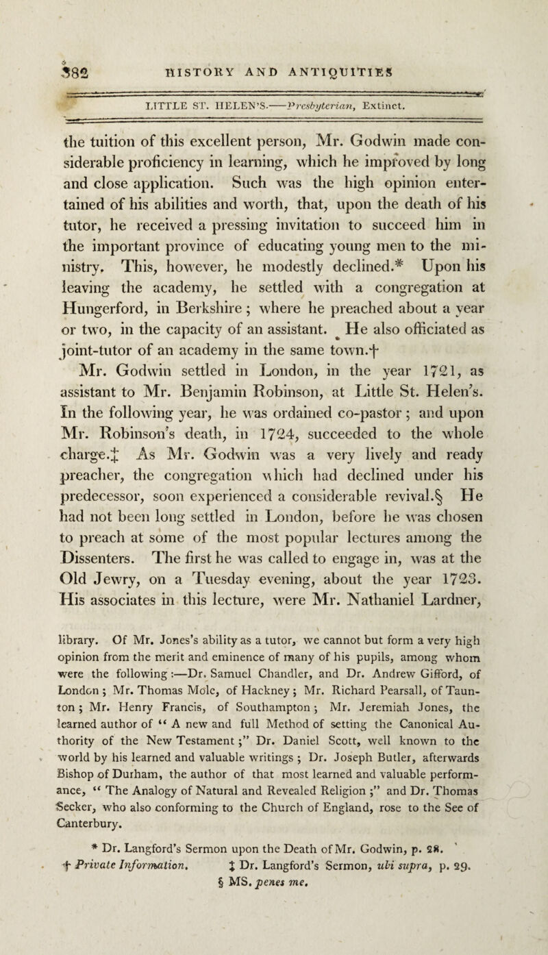 LTTTLE ST. HELEN’S--Presbyterian, Extinct. the tuition of this excellent person, Mr. Godwin made con¬ siderable proficiency in learning, which he improved by long and close application. Such was the high opinion enter¬ tained of his abilities and worth, that, upon the death of his tutor, he received a pressing invitation to succeed him in the important province of educating young men to the mi¬ nistry. This, however, he modestly declined.* Upon his leaving the academy, he settled with a congregation at Hungerford, in Berkshire ; where he preached about a year or two, in the capacity of an assistant. He also officiated as joint-tutor of an academy in the same town.fi Mr. Godwin settled in London, in the year 1721, as assistant to Mr. Benjamin Robinson, at Little St. Helen’s. In the following year, he was ordained co-pastor ; and upon Mr. Robinson’s death, in 1724, succeeded to the whole charge.fi As Mr. Godwin was a very lively and ready preacher, the congregation which had declined under his predecessor, soon experienced a considerable revival.§ He had not been long settled in London, before he was chosen to preach at some of the most popular lectures among the Dissenters. The first he was called to engage in, w'as at the Old Jewry, on a Tuesday evening, about the year 1723. His associates in this lecture, were Mr. Nathaniel Lardner, library. Of Mr. Jones’s ability as a tutor, we cannot but form a very high opinion from the merit and eminence of many of his pupils, among whom were the following :—Dr. Samuel Chandler, and Dr. Andrew Gifford, of London; Mr. Thomas Mole, of Hackney ; Mr. Richard Pearsall, of Taun¬ ton ; Mr. Henry Francis, of Southampton; Mr. Jeremiah Jones, the learned author of “ A new and full Method of setting the Canonical Au¬ thority of the New TestamentDr. Daniel Scott, well known to the world by his learned and valuable writings ; Dr. Joseph Butler, afterwards Bishop of Durham, the author of that most learned and valuable perform¬ ance, “ The Analogy of Natural and Revealed Religion and Dr. Thomas Seeker, who also conforming to the Church of England, rose to the See of Canterbury. * Dr. Langford’s Sermon upon the Death of Mr. Godwin, p. 28. 4 Private Information, J Dr. Langford’s Sermon, uli supra, p. 29. § MS. penes me.