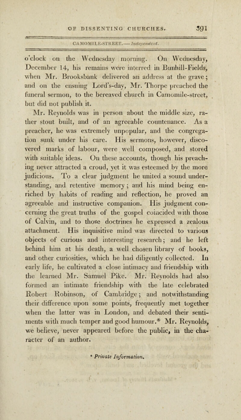 CAMOMILE-STREET.-Independent. o’clock on the Wednesday morning. On Wednesday, December 14, his remains were interred in Bunhill-Fields, when Mr. Brooksbank delivered an address at the grave; and on the ensuing Lord’s-day, Mr. Thorpe preached the funeral sermon, to the bereaved church in Camomile-street, but did not publish it. Mr. Reynolds was in person about the middle size, ra¬ ther stout built, and of an agreeable countenance. As a preacher, he was extremely unpopular, and the congrega¬ tion sunk under his care. His sermons, however, disco¬ vered marks of labour, were well composed, and stored with suitable ideas. On these accounts, though his preach¬ ing never attracted a croud, yet it was esteemed by the more judicious. To a clear judgment he united a sound under¬ standing, and retentive memory ; and his mind being en¬ riched by habits of reading and reflection, he proved an agreeable and instructive companion. His judgment con¬ cerning the great truths of the gospel coincided with those of Calvin, and to those doctrines he expressed a zealous attachment. His inquisitive mind was directed to various objects of curious and interesting research; and he left behind him at his death, a well chosen library of books, and other curiosities, which he had diligently collected. In early life, he cultivated a close intimacy and friendship with the learned Mr. Samuel Pike. Mr. Reynolds had also formed an intimate friendship with the late celebrated Robert Robinson, of Cambridge; and notwithstanding their difference upon some points, frequently met together when the latter was in London, and debated their senti¬ ments with much temper and good humour.* Mr. Reynolds, we believe, never appeared before the public, in the cha¬ racter of an author.