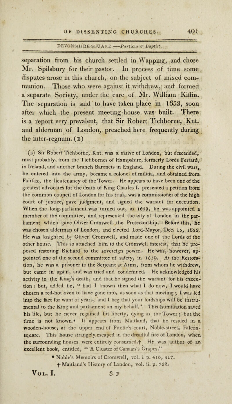 DEVONSHIRE-SQUARE.-Particular Baptist. separation from his church settled in YVapping, and chose Mr. Spilsbury for their pastor. In process of time some disputes arose in this church, on the subject of mixed com¬ munion. Those who were against it withdrew, and formed a separate Society, under the care of Mr. William Kiffin. The separation is said to have taken place in 1653, soon after which the present meeting-house was built. There is a report very prevalent, that Sir Robert Tichborne, Knt. and alderman of London, preached here frequently during the inter-regnum. (b) (b) Sir Robert Tichborne, Knt. was a native of London, blit descended, most probably, from the Tichbornes of Hampshire, formerly Lords Ferrard, in Ireland, and another branch Baronets in England. During the civil wars,., he entered into the army, became a colonel of militia, and obtained from Fairfax, the lieutenancy of the Tower. He appears to have been one of the greatest advocates for the death of King Charles I. presented a petition from the common council of London for his trial, was a commissioner of the high court of justice, gave judgment, and signed the warrant for execution. When the long-parliament was turned out, in 1653, he was appointed a member of the committee, and represented the city of London in the par¬ liament which gave Oliver Cromwell the Protectorship. Before this, he was chosen alderman of London, and elected Lord-Mayor, Dec. 15, 1655. He was knighted by Oliver Cromwell, and made one of the Lords of the other house. This so attached him to the Cromwell interest, that he pro¬ posed restoring Richard to the sovereign power. He was, however, ap¬ pointed one of the second committee of safety, in 1059. At the Restora¬ tion, he was a prisoner to the Serjeant at Arms, from whom he withdrew, but came in again, and was tried and condemned. He acknowledged his activity in the King’s death, and that he signed the warrant for his execu¬ tion ; but, added he, “ had I known then what I do now, I would have chosen a red-hot oven to have gone into, as soon as that meeting ; I was led into the fact for want of years, and 1 beg that your lordships will be instru¬ mental to the King and parliament on my behalf.” This humiliation saved his life, but he never regained his liberty, dying in the Tower ; but the time is not known.* It appears from Maitland, that he resided in a wooden-house, at the upper end of Fitche’s-court, Noble-street, Falcon- square. This house strangely escaped in the dreadful fire of London, when the surrounding houses were entirely consumed.f He was author of an excellent book, entitled, “ A Cluster of Canaan’s Grapes.” * Noble’s Memoirs of Cromwell, vol. i. p. 416, 417. f Maitland’s History of London, vol. ti. p. 762. Vol, I, 3 F