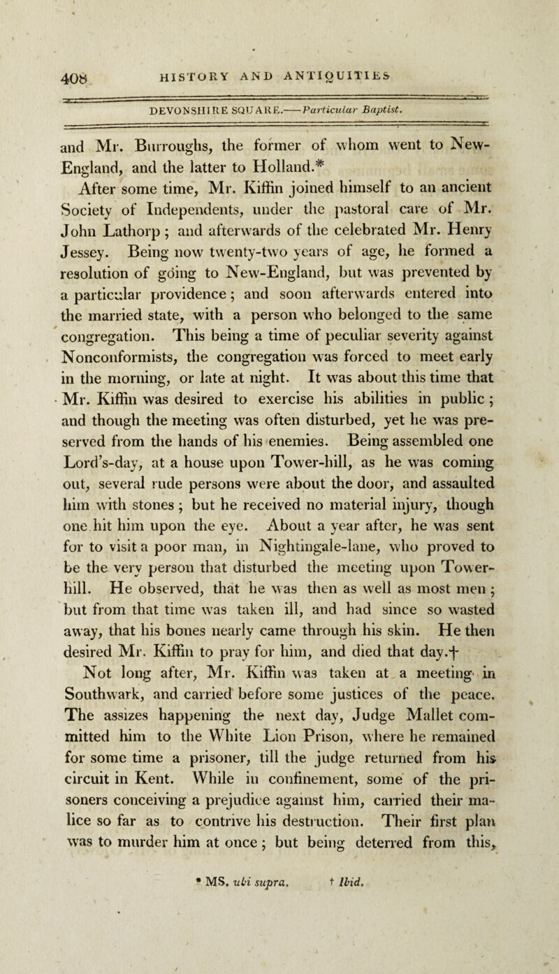 DEVONSHIRE SQUARE.-Particular Baptist. and Mr. Burroughs, the former of whom went to New- England, and the latter to Holland.* After some time, Mr. Kiffin joined himself to an ancient Society of Independents, under the pastoral cave of Mr. John Lathorp ; and afterwards of the celebrated Mr. Henry Jessey. Being now twenty-two years of age, he formed a resolution of going to New-England, but was prevented by a particular providence; and soon afterwards entered into the married state, with a person who belonged to the same congregation. This being a time of peculiar severity against Nonconformists, the congregation was forced to meet early in the morning, or late at night. It was about this time that • Mr. Kiffin was desired to exercise his abilities in public ; and though the meeting was often disturbed, yet he was pre¬ served from the hands of his enemies. Being assembled one Lord’s-day, at a house upon Tower-hill, as he was coming out, several rude persons were about the door, and assaulted him with stones ; but he received no material injury, though one hit him upon the eye. About a year after, he was sent for to visit a poor man, in Nightingale-lane, who proved to be the very person that disturbed the meeting upon Tower- hill. He observed, that he w as then as well as most men ; but from that time wras taken ill, and had since so wasted away, that his bones nearly came through his skin. He then desired Mr. Kiffin to pray for him, and died that day.f Not long after, Mr. Kiffin was taken at a meeting- in Southwark, and carried before some justices of the peace. The assizes happening the next day, Judge Mallet com¬ mitted him to the White Lion Prison, where he remained for some time a prisoner, till the judge returned from his circuit in Kent. While in confinement, some of the pri¬ soners conceiving a prejudice against him, carried their ma¬ lice so far as to contrive his destruction. Their first plan was to murder him at once ; but being deterred from this.