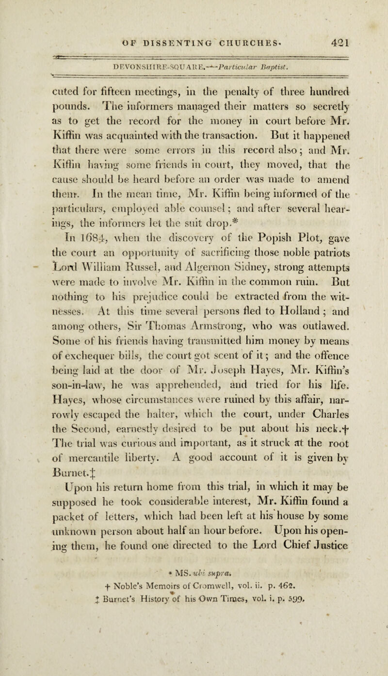 D F,VONSII[RF.-SQUAltE.-^-Particular Baptist. cuted for fifteen meetings, in the penalty of three hundred pounds. The informers managed their matters so secretly as to get the record for the money in court before Mr. Kiftin was acquainted with the transaction. But it happened that there were some errors in this record also; and Mr. Kiftin having some friends in court, they moved, that the cause should be heard before an order was made to amend them-. In the mean time, Mr. Kiftin being informed of the particulars, employed able counsel; and after several hear¬ ings, the informers let the suit drop.# In l68fi, when the discovery of the Popish Plot, gave the court an opportunity of sacrificing those noble patriots Lord William Russel, and Algernon Sidney, strong attempts were made to involve Mr. Kiftin in the common ruin. But nothing to his prejudice could be extracted from the wit¬ nesses. At this time several persons fled to Holland ; and among others, Sir Thomas Armstrong, who was outlawed. Some of his friends having transmitted him money by means of exchequer bills, the court got scent of it; and the offence being laid at the door of Mr. Joseph Hayes, Mr. Kiffin’s son-in-law, he was apprehended, arid tried for his life. Hayes, whose circumstances were ruined by this affair, nar¬ rowly escaped the halter, which the court, under Charles the Second, earnestly desired to be put about his neck.f The trial was curious and important, as it struck at the root of mercantile liberty. A good account of it is given by Burnet. J Upon his return home from this trial, in which it may be supposed he took considerable interest, Mr. Kiftin found a packet of letters, which had been left at his house by some unknown person about half an hour before. Upon his open- ins them, he found one directed to the Lord Chief Justice * MS. uhi supra. f Noble’s Memoirs of Cromwell, vol. ii. p. 462. X Burnet’s History of his Own Times, vol. 1. p. 599, *