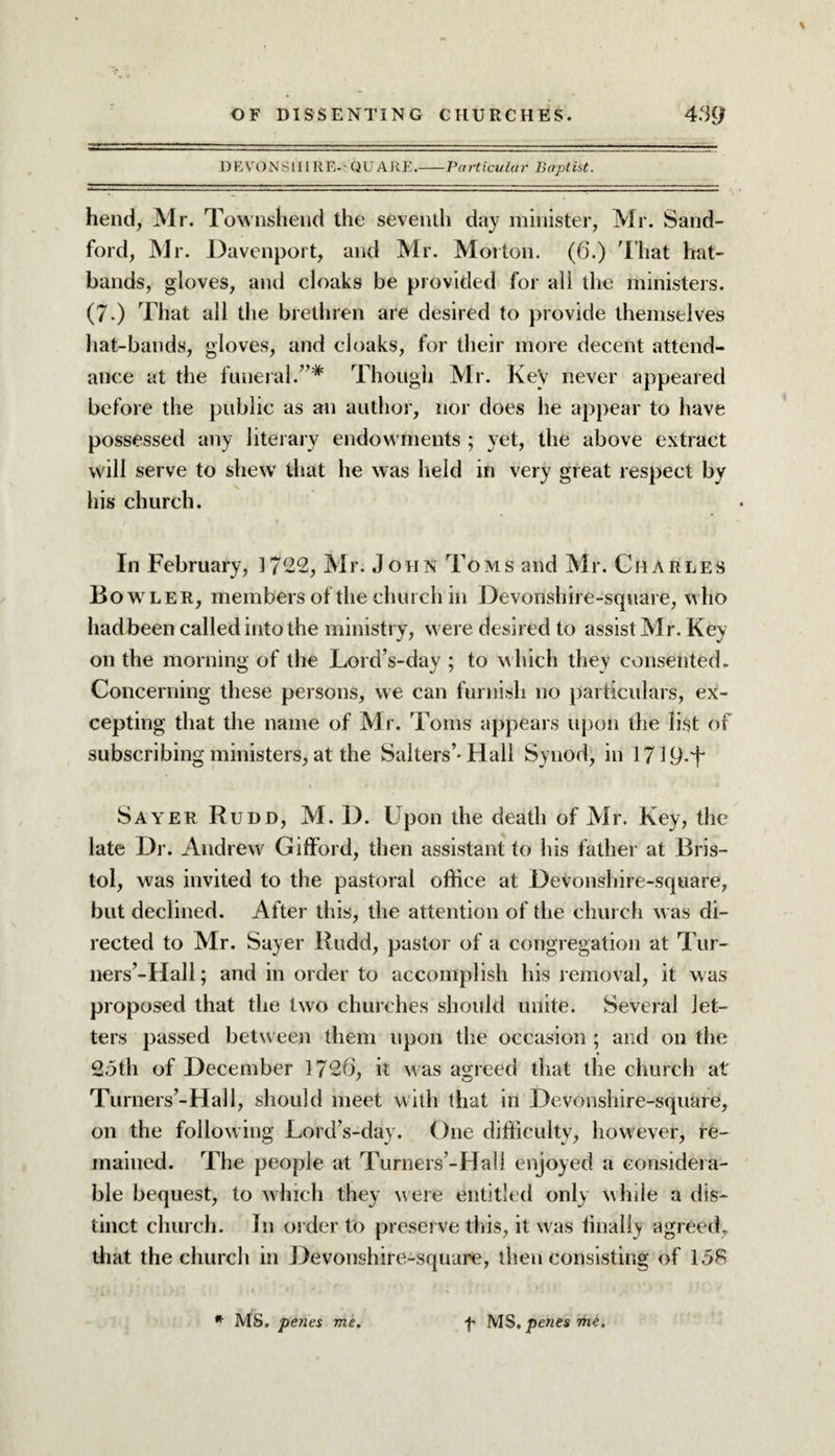 \ D E VON S111R E-' Q U ARE.-Particular Baptist. hend, Mr. Townshend the seventh day minister, Mr. Sand- ford, Mr. Davenport, and Mr. Morton. (6.) That hat¬ bands, gloves, and cloaks be provided for all the ministers. (7.) That all the brethren are desired to provide themselves hat-bands, gloves, and cloaks, for their more decent attend¬ ance at the funeral.”* Though Mr. Key never appeared before the public as an author, nor does he appear to have possessed any literary endowments ; yet, the above extract will serve to shew that he was held in very great respect by his church. In February, 1722, Mr. John Toms and Mr. Charles Bowler, members of the church in Devonshire-square, who had been called into the ministry, were desired to assist Mr. Key on the morning of the Lord’s-day ; to which they consented. Concerning these persons, we can furnish no particulars, ex¬ cepting that the name of Mr. Toms appears upon the list of subscribing ministers, at the Salters’-Hall Synod, in 171D-T Sayer Rudd, M. 1). Upon the death of Mr. Key, the late Dr. Andrew Gifford, then assistant to his father at Bris¬ tol, was invited to the pastoral office at Devonshire-square, but declined. After this, the attention of the church was di¬ rected to Mr. Sayer Rudd, pastor of a congregation at Tur¬ ners’-Hall; and in order to accomplish liis removal, it was proposed that the two churches should unite. Several let¬ ters passed between them upon the occasion ; and on the 2.5th of December 1726, it was agreed that the church at Turners’-Hall, should meet with that in Devonshire-square, on the following Lord’s-day. One difficulty, however, re¬ mained. The people at Turners’-Hall enjoyed a considera¬ ble bequest, to which they were entitled only while a dis¬ tinct church. In order to preserve this, it was finally agreed, that the church in Devonshire-square, then consisting of 15R