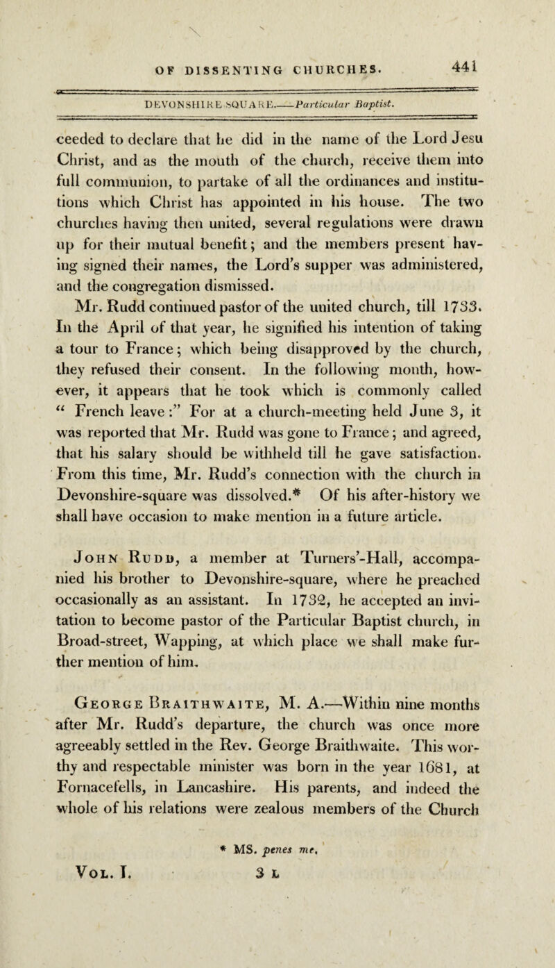 DEVONSHIRE SQUARE_Particular Baptist. ceeded to declare that he did in the name of the Lord Jesu Christ, and as the mouth of the church, receive them into full communion, to partake of all the ordinances and institu¬ tions which Christ has appointed in his house. The two churches having then united, several regulations were drawn up for their mutual benefit; and the members present hav¬ ing signed their names, the Lord’s supper was administered, and the congregation dismissed. Mr. Rudd continued pastor of the united church, till 1733. In the April of that year, he signified his intention of taking a tour to France; which being disapproved by the church, they refused their consent. In the following month, howr- ever, it appears that he took which is commonly called “ French leaveFor at a church-meeting held J une 3, it was reported that Mr. Rudd was gone to Fiance; and agreed, that his salary should be withheld till he gave satisfaction. From this time, Mr. Rudd’s connection with the church in Devonsliire-square was dissolved.* Of his after-history we shall have occasion to make mention in a future article. John Rudd, a member at Turners’-Hall, accompa¬ nied his brother to Devonshire-square, where he preached occasionally as an assistant. In 1732, he accepted an invi¬ tation to become pastor of the Particular Baptist church, in Broad-street, Wapping, at which place we shall make fur¬ ther mention of him. George Braithwaite, M. A.—Within nine months after Mr. Rudd’s departure, the church was once more agreeably settled in the Rev. George Braith waite. This wor¬ thy and respectable minister was born in the year 1681, at Fornacefells, in Lancashire. His parents, and indeed the whole of his relations were zealous members of the Church VOL. I. * MS. penes me, 3 L