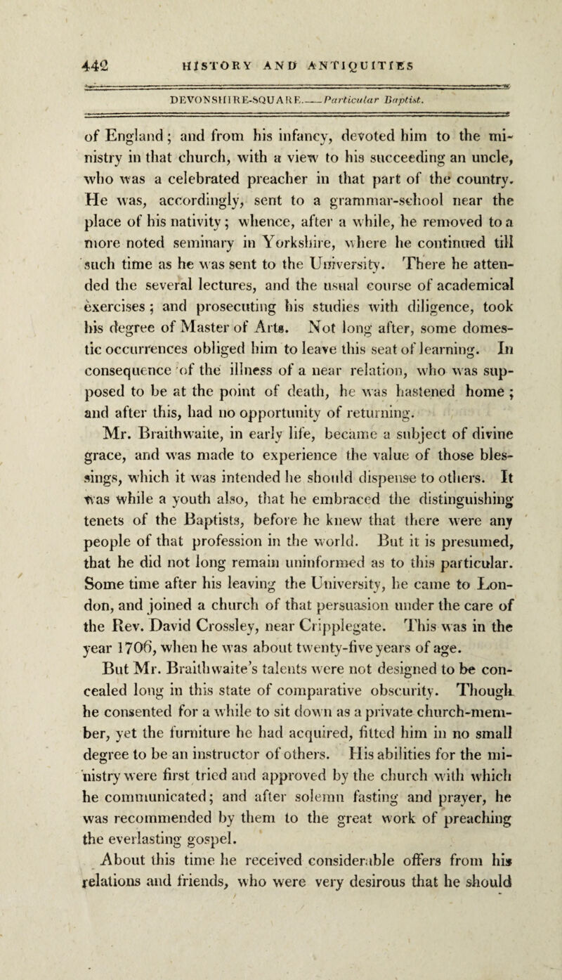 DEVONSHIRE-SQUARE Particular Baptist. of England; and from his infancy, devoted him to the mi¬ nistry in that church, with a view to his succeeding an uncle, who was a celebrated preacher in that part of the country. He was, accordingly, sent to a grammar-school near the place of his nativity; whence, after a while, he removed to a more noted seminary in Yorkshire, where he continued till such time as he was sent to the University. There he atten¬ ded the several lectures, and the usual course of academical exercises; and prosecuting his studies with diligence, took his degree of Master of Arts. Not long after, some domes¬ tic occurrences obliged him to leave this seat of learning. In consequence of the illness of a near relation, who was sup¬ posed to be at the point of death, he was hastened home ; and after this, had no opportunity of returning. Mr. Braithwaite, in early life, became a subject of divine grace, and was made to experience the value of those bles¬ sings, which it w'as intended he should dispense to others. It was while a youth also, that he embraced the distinguishing tenets of the Baptists, before he knew that there were any people of that profession in the world. But it is presumed, that he did not long remain uninformed as to this particular. Some time after his leaving the University, he came to Lon¬ don, and joined a church of that persuasion under the care of the Rev. David Crossley, near Cripplegate. This w as in the year 1706, when he was about twenty-five years of age. But Mr. Brailh waite’s talents were not designed to be con¬ cealed long in this state of comparative obscurity. Though, he consented for a while to sit dow n as a private church-mem¬ ber, yet the furniture he had acquired, fitted him in no small degree to be an instructor of others. His abilities for the mi¬ nistry were first tried and approved by the church w ith which he communicated; and after solemn fasting and prayer, he was recommended by them to the great work of preaching the everlasting gospel. About this time he received considerable offers from hi* relations and friends, who were very desirous that he should