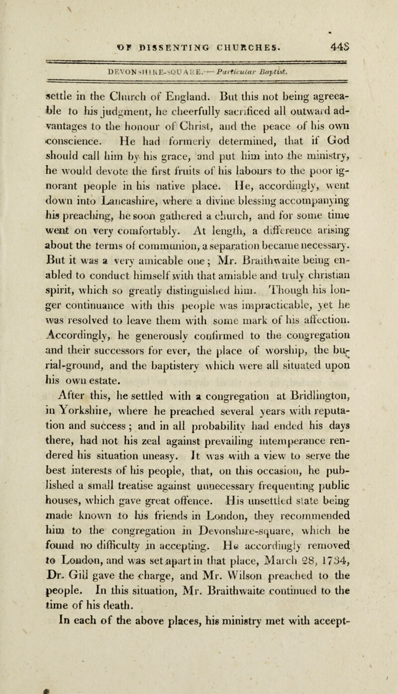 DEVON SHIRE-SQUARE.*- Particular Baptist. settle in the Church of England. But this not being agreea¬ ble to his judgment, lie cheerfully sacrificed all outward ad¬ vantages to the honour of Christ, and the peace of his own conscience. He had formerly determined, that if God should call him by his grace, and put him into the ministry, he would devote the first fruits of his labours to the poor ig¬ norant people in his native place. He, accordingly, went down into Lancashire, where a divine blessing accompanying his preaching, he soon gathered a church, and for some time went on very comfortably. At length, a difference arising about the terms of communion, a separation became necessary. But it was a very amicable one; Mr. Braithwaite being en¬ abled to conduct himself with that amiable and truly Christian spirit, which so greatly distinguished him. Though his lon¬ ger continuance with this people was impracticable, yet he was resolved to leave them with some mark of his affection. Accordingly, he generously confirmed to the congregation and their successors for ever, the place of worship, the bu¬ rial-ground, and the baptistery which were all situated upon his own estate. After this, he settled with a congregation at Bridlington, in Yorkshiie, where he preached several years with reputa¬ tion and success ; and in all probability had ended his days there, had not his zeal against prevailing intemperance ren¬ dered his situation uneasy. It was with a viewr to serye the best interests of his people, that, on this occasion, he pub¬ lished a small treatise against unnecessary frequenting public houses, which gave great offence. His unsettled slate being made known to his friends in London, they recommended him to the congregation in Devonshire-squave, which he found no difficulty in accepting, lit accordingly removed to London, and was set apart in that place, March 28, 1734, Hr. Giij gave the charge, and Mr. Wilson preached to the people. In this situation, Mr. Braithwaite continued to the time of his death. In each of die above places, his ministry met with accept-