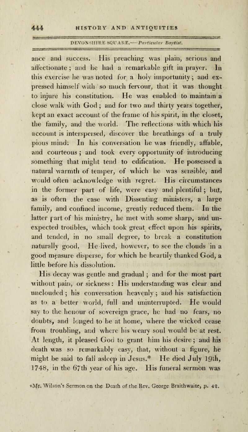 DEVONSHIRE SQUARE.——Particular Baptist. ance and success. His preaching was plain, serious and affectionate ; and lie had a remarkable gift in prayer. In this exercise lie was noted for a holy importunity; and ex¬ pressed himself with so much fervour, that it was thought to injure his constitution. He was enabled to maintain a close walk with God; and for two and thirty years together, kept an exact account of the frame of his spirit, in the closet, the family, and the world. The reflections with which his account is interspersed, discover the breathings of a truly pious mind. In his conversation he was friendly, affable, and courteous ; and took every opportunity of introducing something that might tend to edification. He possessed a natural warmth of temper, of which he was sensible, and would often acknowledge with regret. His circumstances in the former part of life, were easy and plentiful; but, as is often the case with Dissenting ministers, a large family, and confined income, greatly reduced them. In the latter part of his ministry, he met with some sharp, and un¬ expected troubles, which took great effect upon his spirits, and tended, in no small degree, to break a constitution naturally good. He lived, however, to see the clouds in a good measure disperse, for which he heartily thanked God, a little before his dissolution. His decay was gentle and gradual; and for the most part without pain, or sickness: His understanding was clear and unclouded ; his conversation heavenly ; and his satisfaction as to a better world, full and uninterrupted. He would say to the honour of sovereign grace, he had no fears, no doubts, and longed to be at home, where the wicked cease from troubling, and where his w eary soul would be at rest. At length, it pleased God to grant him his desire; and his death was so remarkably easy, that, without a figure, he might be said to fall asleep in Jesus.# He died July 19th, 1748, in the 6‘7th year of his age. His funeral sermon was ♦Mr. Wilson’s Sermon on the Death of the Rev. George Braithwaite, p. 4?.