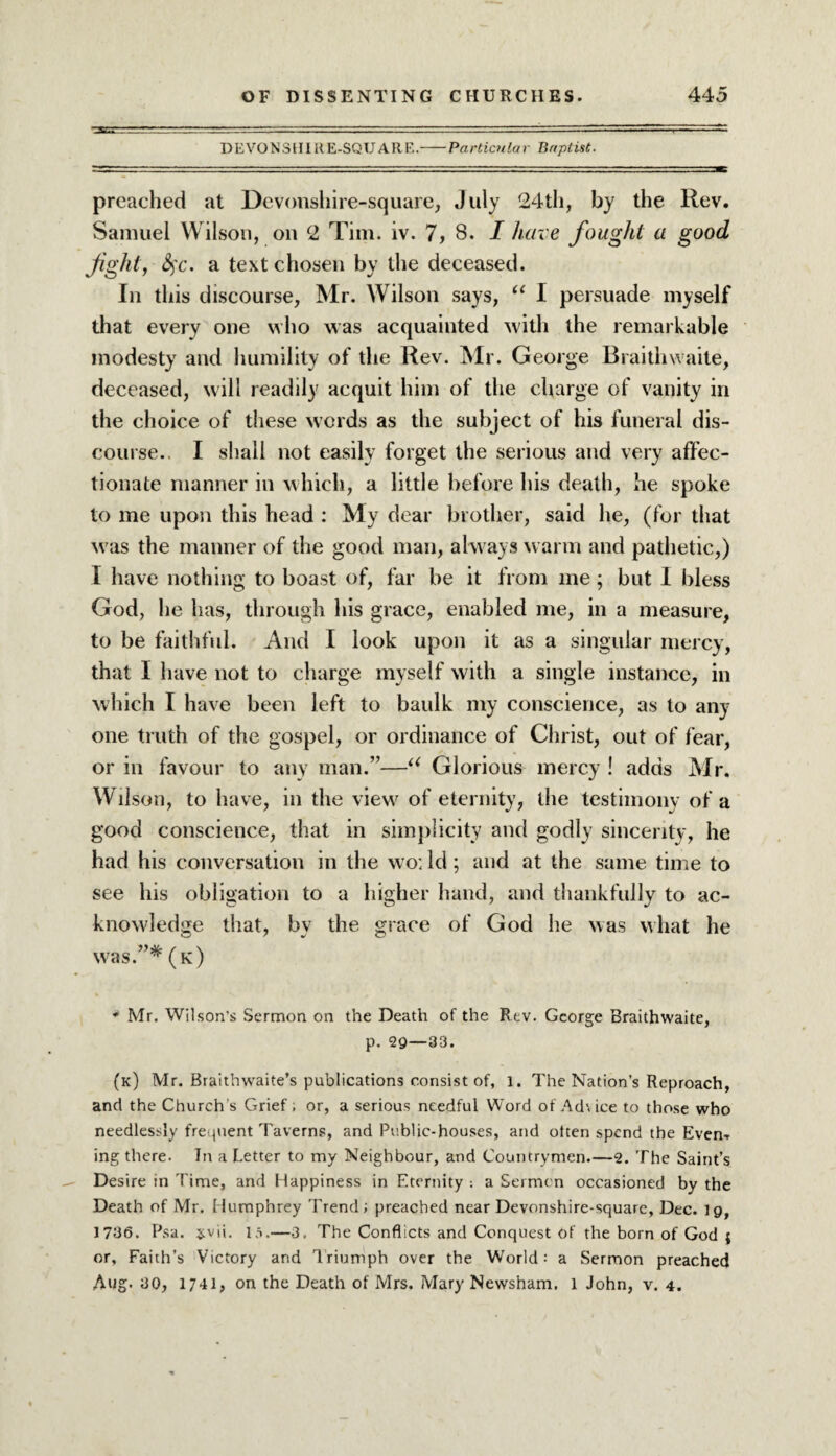 DEVONSHIRE-SQUAR E.-Particnlar Baptist. preached at Devonshire-square, July 24th, by the Rev. Samuel Wilson, on 2 Tim. iv. 7, 8. I have fought a good fight, fyc. a text chosen by the deceased. In this discourse, Mr. Wilson says, “ I persuade myself that every one who was acquainted with the remarkable modesty and humility of the Rev. Mr. George Braithwaite, deceased, will readily acquit him of the charge of vanity in the choice of these words as the subject of his funeral dis¬ course.. I shall not easily forget the serious and very affec¬ tionate manner in which, a little before his death, he spoke to me upon this head : My dear brother, said he, (for that was the manner of the good man, always warm and pathetic,) I have nothing to boast of, far be it from me; but I bless God, he has, through his grace, enabled me, in a measure, to be faithful. And I look upon it as a singular mercy, that I have not to charge myself with a single instance, in which I have been left to baulk my conscience, as to any¬ one truth of the gospel, or ordinance of Christ, out of fear, or in favour to any man.”—u Glorious mercy ! adds Mr. Wilson, to have, in the view of eternity, the testimony of a good conscience, that in simplicity and godly sincerity, he had his conversation in the wo; Id; and at the same time to see his obligation to a higher hand, and thankfully to ac¬ knowledge that, by the grace of God he was what he was.”* (k) * Mr. Wilson’s Sermon on the Death of the Rev. George Braithwaite, p. 29—33. (k) Mr. Braithwaite’s publications consist of, l. The Nation’s Reproach, and the Church's Grief; or, a serious needful Word of Advice to those who needlessly frequent Taverns, and Public-houses, and often spend the Even-, ing there. In a Letter to my Neighbour, and Countrymen.—2. The Saint’s Desire in Time, and Happiness in Eternity : a Sermon occasioned by the Death of Mr. Humphrey Trend; preached near Devonshire-square, Dec. lg, 1736. Psa. svii. 15.—3, The Conflicts and Conquest of the born of God j or. Faith's Victory and Triumph over the World: a Sermon preached Aug- 30, 1741, on the Death of Mrs. Mary Newsham. l John, v. 4.