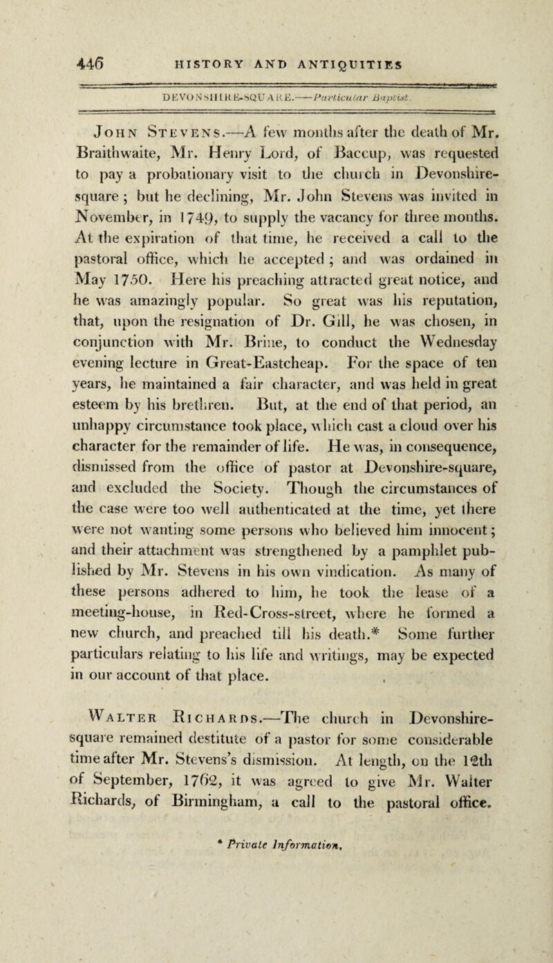 DEVON SHIR E-SQU A it E.-Particular Baptist John Stevens.—A few months after the death of Mr. Braith waite, Mr. Henry Lord, of Baccup, was requested to pay a probationary visit to the church in Devonshire- square; but he declining, Mr. John Stevens was invited in November, in 1749, to supply the vacancy for three months. At the expiration of that time, he received a call to the pastoral office, which he accepted ; and was ordained in May 17-50. Here his preaching attracted great notice, and he was amazingly popular. So great was his reputation, that, upon the resignation of Dr. Gill, he was chosen, in conjunction with Mr. Brine, to conduct the Wednesday evening lecture in Great-Eastcheap. For the space of ten years, he maintained a fair character, and was held in great esteem by his brethren. But, at the end of that period, an unhappy circumstance took place, which cast a cloud over his character for the remainder of life. He was, in consequence, dismissed from the office of pastor at Devonshire-square, and excluded the Society. Though the circumstances of the case were too well authenticated at the time, yet there were not wanting some persons who believed him innocent; and their attachment was strengthened by a pamphlet pub¬ lished by Mr. Stevens in his own vindication. As many of these persons adhered to him, he took the lease of a meeting-house, in Red-Cross-street, where he formed a new church, and preached till his death.*' Some further particulars relating to his life and writings, may be expected in our account of that place. Walter Richards .—The church in Devonshire- square remained destitute of a pastor for some considerable time after Mr. Stevens’s dismission. At length, on the 12th of September, 1762, it was agreed to give Mr. Waiter Richards, of Birmingham, a call to the pastoral office.