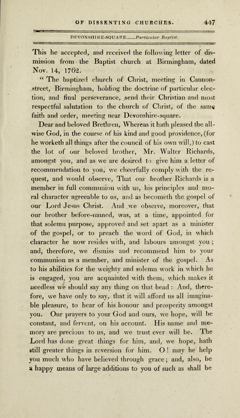 DEVONSfltRE-SQUARE_Particular Baptist. This he accepted, and received the following letter of dis¬ mission from the Baptist church at Birmingham, dated Nov. 14, 1762. “ The baptized church of Christ, meeting in Cannon- street, Birmingham, holding the doctrine of particular elec¬ tion, and final perseverance, send their Christian and most respectful salutation to the church of Christ, of the same faith and order, meeting near Devonshire-scjuare. Dear and beloved Brethren, Whereas it hath pleased the all¬ wise God, in the course of his kind and good providence, (for he worketh all things after the council of his own will,) to cast the lot of our beloved brother, Mr. Walter Richards, amongst you, and as we are desired to give him a letter of recommendation to you, we cheerfully comply with the re¬ quest, and would observe, That our brother Richards is a member in full communion with us, his principles and mo¬ ral character agreeable to us, and as becometh the gospel of our Lord Jesus Christ. And we observe, moreover, that our brother before-named, was, at a time, appointed for that solemn purpose, approved and set apart as a minister of the gospel, or to preach the word of God, in which character he now resides with, and labours amongst you ; and, therefore, we dismiss and recommend him to your communion as a member, and minister of the gospel. As to his abilities for the weighty and solemn work in which he is engaged, you are acquainted with them, which makes it needless we should say any thing on that head : And, there¬ fore, we have only to say, that it will afford us all imagina¬ ble pleasure, to hear of his honour and prosperity amongst you. Our prayers to your God and ours, we hope, will be constant, and fervent, on his account. His name and me¬ mory are precious to us, and we trust ever will be. The Lord has done great things for him, and, w'e hope, hath still greater things in reversion for him. O ! may he help you much who have believed through grace; and, also, be a happy means of large additions to you of such as shall be