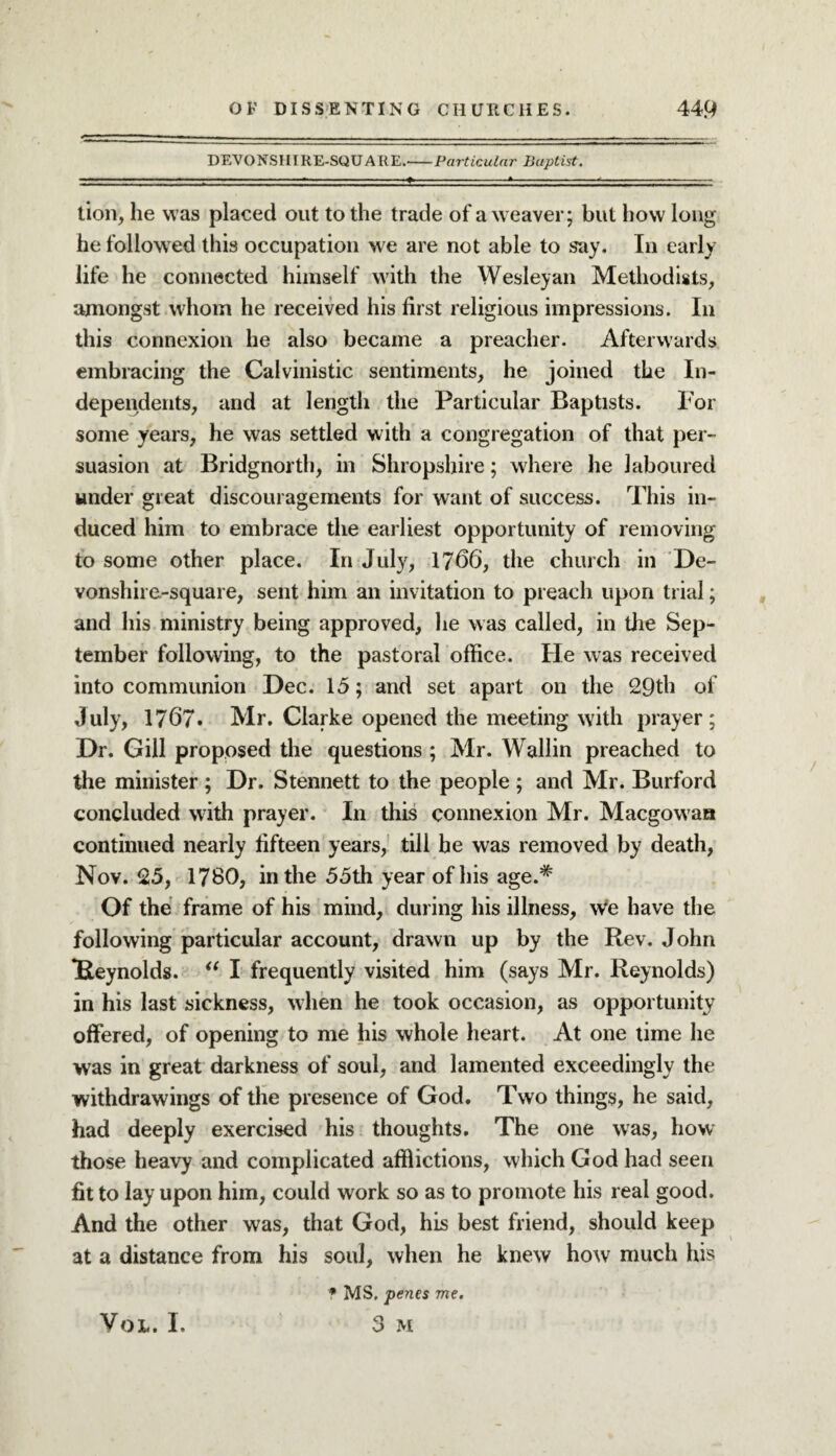 DEVONSHI RE-SQUARE.-Particular Baptist. lion, he was placed out to the trade of a weaver; but how long he followed this occupation we are not able to say. In early life he connected himself with the Wesleyan Methodists, amongst whom he received his first religious impressions. In this connexion he also became a preacher. Afterwards embracing the Calvinistic sentiments, he joined the In¬ dependents, and at length the Particular Baptists. For some years, he was settled with a congregation of that per¬ suasion at Bridgnorth, in Shropshire; where he laboured under great discouragements for want of success. This in¬ duced him to embrace the earliest opportunity of removing to some other place. In July, 1766, the church in De- vonshire-square, sent him an invitation to preach upon trial; and his ministry being approved, he was called, in the Sep¬ tember following, to the pastoral office. He was received into communion Dec. 15; and set apart on the 29th of July, 1767. Mr. Clarke opened the meeting with prayer; Dr. Gill proposed the questions ; Mr. Wallin preached to the minister ; Dr. Stennett to the people ; and Mr. Burford concluded with prayer. In this connexion Mr. Macgowan continued nearly fifteen years, till he was removed by death, Nov. 25, 1780, in the 55th year of his age.# Of the frame of his mind, during his illness, we have the following particular account, drawn up by the Rev. John *Reynolds. “ I frequently visited him (says Mr. Reynolds) in his last sickness, when he took occasion, as opportunity offered, of opening to me his whole heart. At one time he was in great darkness of soul, and lamented exceedingly the withdrawings of the presence of God. Two things, he said, had deeply exercised his thoughts. The one was, how those heavy and complicated afflictions, which God had seen fit to lay upon him, could work so as to promote his real good. And the other was, that God, his best friend, should keep at a distance from his soul, when he knew how much his f MS. penes me. o M VOL. I.