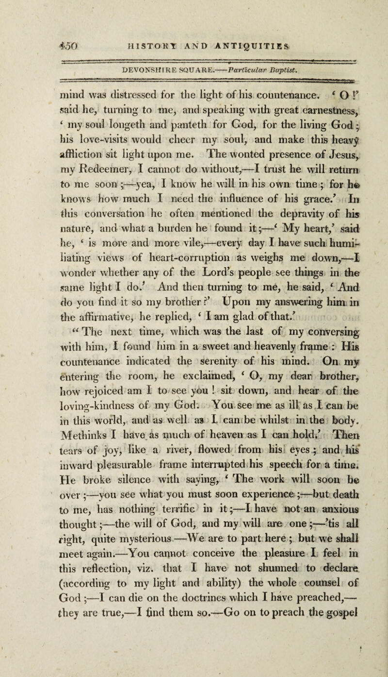 DEVONSHIRE SQUARE.-Particular Baptist. mind was distressed for the light of his countenance. ‘ O P said he, turning to me, and speaking with great earnestness, ‘ my soul longeth and panteth for God, for the living God; his love-visits would cheer my soul, and make this heavy affliction sit light upon me. The wonted presence of Jesus, my Redeemer, I cannot do without,—I trust he will return to me soon ;—yea, I know he will in his own time ; for he> knows how much I need the influence of his grace/ In this conversation he often mentioned the depravity of his nature, and what a burden he found it;—1 My heart/ said he, ‘ is more and more vile,—every day I have such humi¬ liating views of heart-corruption as weighs me down,—I wonder whether any of the Lord's people see tilings in the same light I do/ And then turning to me, he said, ‘ And do you find it so my brother / Upon my answering him in the affirmative, he replied, ‘ I am glad of that/ u The next time, which was the last of my conversing with him, I found him in a sweet and heavenly frame : His countenance indicated the serenity of his mind. On my entering the room, he exclaimed, ‘ O, my dear brother, how rejoiced am I to see you ! sit down, and hear of the loving-kindness of my God. You see me as ill as I can be in this world, and as well as I can be whilst in the body. Methinks I have as much of heaven as I can hold/ Then tears of joy, like a river, flowed from his eyes ; and his inward pleasurable frame interrupted his speech for a time. He broke silence with saying, 6 The work will soon be over ;—you see what you must soon experience ;—but death to me, has nothing terrific in it;—I have not an anxious thought;—the will of God, and my will are one ;—’tis all right, quite mysterious—We are to part here ; but we shall meet again.—You cannot conceive the pleasure I feel in this reflection, viz. that I have not shunned to declare (according to my light and ability) the whole counsel of God ;—I can die on the doctrines which I have preached,— they are true,—I find them so.—Go on to preach the gospel