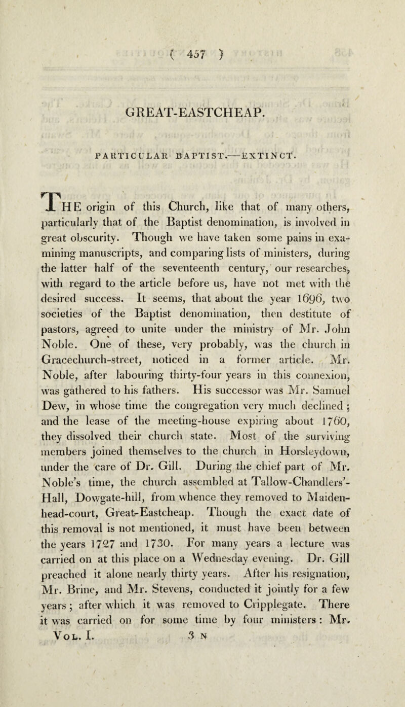 G RE AT-EASTCHE AP. PARTICULAR BAPTIST.-BXTINCT. The origin of this Church, like that of many others, particularly that of the Baptist denomination, is involved in great obscurity. Though we have taken some pains in exa¬ mining manuscripts, and comparing lists of ministers, during the latter half of the seventeenth century, our researches, with regard to the article before us, have not met with the desired success. It seems, that about the year 1696, tw o societies of the Baptist denomination, then destitute of pastors, agreed to unite under the ministry of Mr. John Noble. One of these, very probably, was the church in Gracechurch-street, noticed in a former article. Mr. Noble, after labouring thirty-four years in this connexion, was gathered to his fathers. His successor was Mr. Samuel Dew, in whose time the congregation very much declined ; and the lease of the meeting-house expiring about 1760, they dissolved their church state. Most of the surviving members joined themselves to the church in Horsleydown, under the care of Dr. Gill. During the chief part of Mr. Noble’s time, the church assembled at Tallow-Chandlers’- Hall, Dowgate-hill, from whence they removed to Maiden¬ head-court, Great-Eastcheap. Though the exact date of this removal is not mentioned, it must have been between the years 1727 and 1730. For many years a lecture was carried on at this place on a Wednesday evening. Dr. Gill preached it alone nearly thirty years. After his resignation, Mr. Brine, and Mr. Stevens, conducted it jointly for a few years ; after which it was removed to Cripplegate. There it w as carried on for some time by four ministers : Mr. Yob. L 3 n