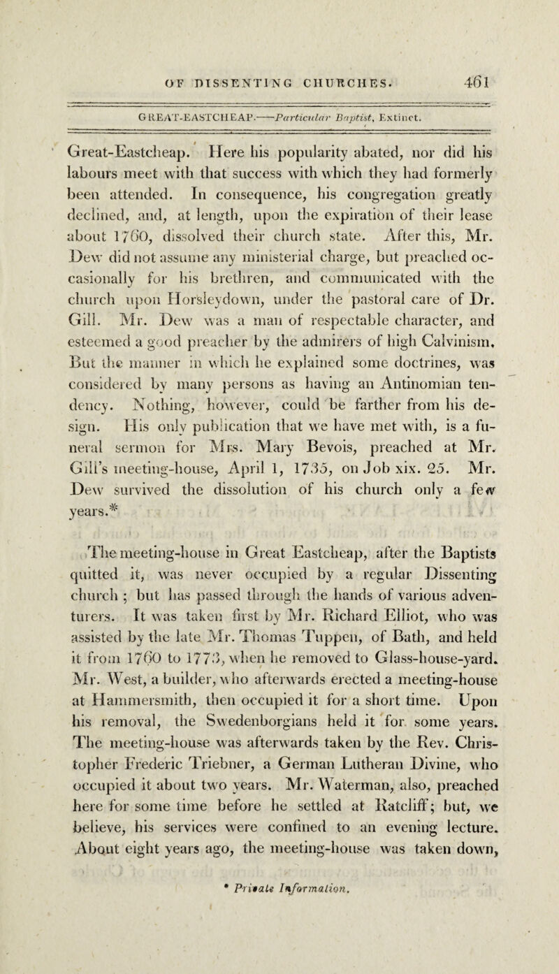 GREAT-EASTCHEAP- Particular Baptist, Extinct. i Great-Eastcheap. Here his popularity abated, nor did his labours meet with that success with which they had formerly been attended. In consequence, his congregation greatly declined, and, at length, upon the expiration of their lease about 1760, dissolved their church state. After this, Mr. .Dew did not assume any ministerial charge, but preached oc¬ casionally for his brethren, and communicated with the church upon Horsleydown, under the pastoral care of Dr. Gill. Mr. Dew was a man of respectable character, and esteemed a good preacher by the admirers of high Calvinism, But the manner in which he explained some doctrines, was considered by many persons as having an Antinomian ten¬ dency. Nothing, however, could be farther from his de¬ sign. His only publication that we have met with, is a fu¬ neral sermon for Mrs. Mary Bevois, preached at Mr. Gill’s meeting-house, April 1, 1765, on Job xix. 25. Mr. Dew survived the dissolution of his church only a few years.* The meeting-house in Great Eastcheap, after the Baptists quitted it, was never occupied by a regular Dissenting church ; but has passed through the hands of various adven¬ turers. It was taken first by Mr. Richard Elliot, who was assisted by the late Mr. Thomas Tuppen, of Bath, and held it from 1760 to 1773, when he removed to Glass-house-yard. Mr. West, a builder, who afterwards erected a meeting-house at Hammersmith, then occupied it for a short time. Upon his removal, the Swedenborgians held it for some years. The meeting-house was afterwards taken by the Rev. Chris¬ topher Frederic Triebner, a German Lutheran Divine, who occupied it about two years. Mr. Waterman, also, preached here for some time before he settled at Ratcliff; but, we believe, his services were confined to an evening lecture. About eight years ago, the meeting-house was taken down, • Private Information.
