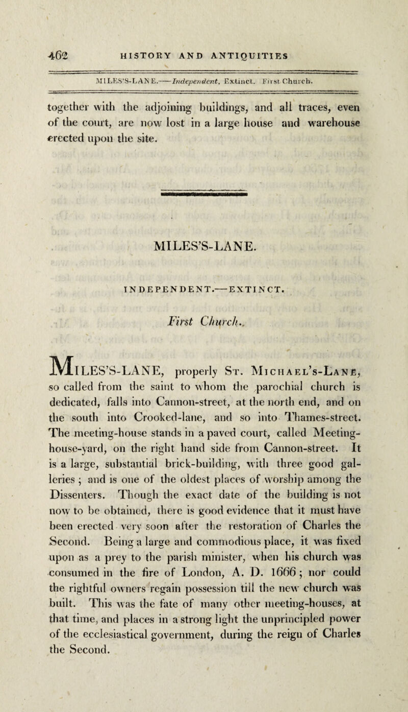 MILES'S-LANE.-Independent, Extinct. First Church. together with the adjoining buildings, and all traces, even of the court, are now lost in a large house and w arehouse erected upon the site. MILES’S-LANE. INDEPENDENT.— EXTINCT. First Church.. Miles ’S-LANE, properly St. Michael’s-Lane, so called from the saint to whom the parochial church is dedicated, falls into Cannon-street, at the north end, and on the south into Crooked-lane, and so into Thames-street. The meeting-house stands in a paved court, called Meeting- house-yard, on the right hand side from Cannon-street. It is a large, substantial brick-building, with three good gal¬ leries ; and is one of the oldest places of worship among the Dissenters. Though the exact date of the building is not now to be obtained, there is good evidence that it must have been erected very soon after the restoration of Charles the Second. Being a large and commodious place, it was fixed upon as a prey to the parish minister, when his church was consumed in the fire of London, A. D. 1666 ; nor could the rightful owners regain possession till the new church was built. This was the fate of many other meeting-houses, at that time, and places in a strong light the unprincipled power of the ecclesiastical government, during the reign of Charles the Second.