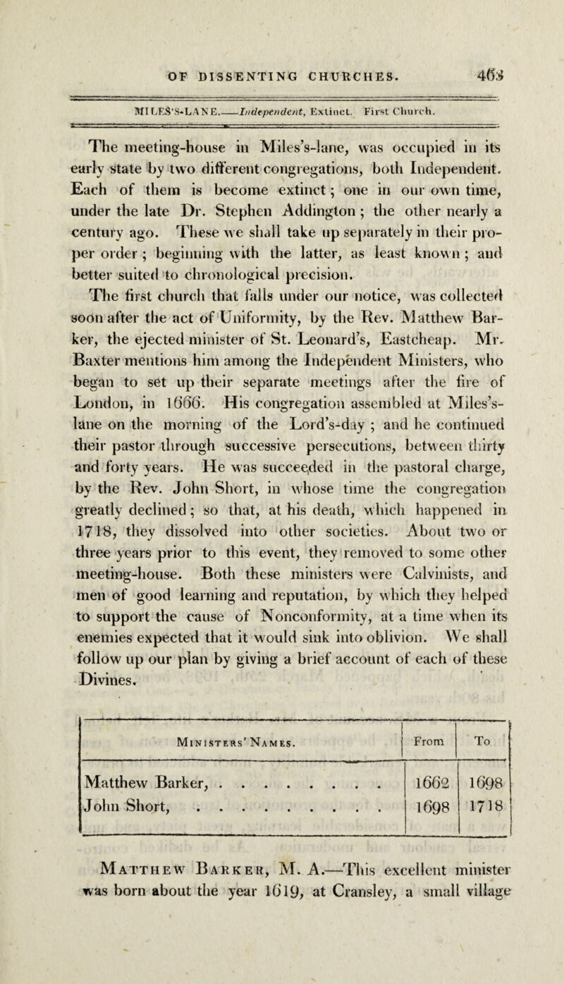 MILES’S»LAN£_I/iclepende/tt, Extinct. First Church. The meeting-house in Miles’s-lane, was occupied in its early state by two different congregations, both Independent. Each of them is become extinct; one in our own time, under the late Dr. Stephen Addington ; the other nearly a century ago. These we shall take up separately in their pro¬ per order ; beginning with the latter, as least known ; and better suited to chronological precision. The first church that falls under our notice, was collected soon after the act of Uniformity, by the Rev. Matthew Bar¬ ker, the ejected minister of St. Leonard’s, Eastcheap. Mr. Baxter mentions him among the Independent Ministers, who began to set up their separate meetings after the fire of London, in 1666. His congregation assembled at Miles’s- lane on the morning of the Lord’s-day ; and he continued their pastor through successive persecutions, between thirty and forty years. He was succeeded in the pastoral charge, by the Rev. John Short, in whose time the congregation greatly declined; so that, at his death, which happened in 1718, they dissolved into other societies. About two or three years prior to this event, they removed to some other meeting-house. Both these ministers were Calvinists, and men of good learning and reputation, by which they helped to support the cause of Nonconformity, at a time when its enemies expected that it would sink into oblivion. We shall follow up our plan by giving a brief account of each of these Divines. Ministers’Names. j From To Matthew Barker,. John Short,. 1662 1698 1698 1718 Matthew Barker, M. A.—This excellent minister was born about the year l6l9> at Cransley, a small village