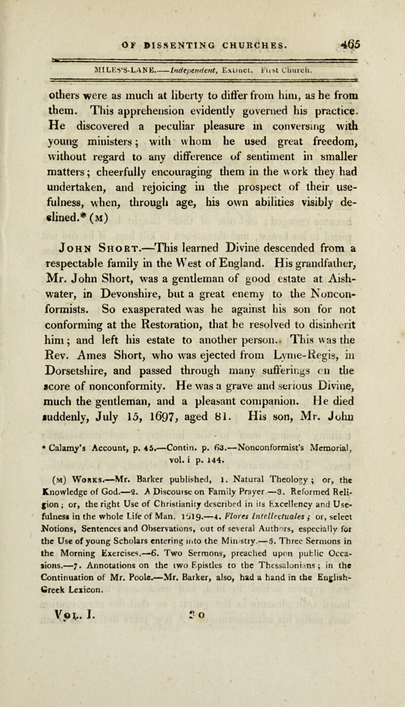 MILES’S-LANE.-Independent, Extinct. First Church. others were as much at liberty to differ from him, as he from them. This apprehension evidently governed his practice. He discovered a peculiar pleasure in conversing with young ministers; with whom he used great freedom, without regard to any difference of sentiment in smaller matters; cheerfully encouraging them in the work they had undertaken, and rejoicing in the prospect of their use¬ fulness, when, through age, his own abilities visibly de¬ fined.* (m) John Short.—This learned Divine descended from a respectable family in the West of England. His grandfather, Mr. John Short, was a gentleman of good estate at Aish- water, in Devonshire, but a great enemy to the Noncon¬ formists. So exasperated was he against his son for not conforming at the Restoration, that he resolved to disinherit him; and left his estate to another person.. This was the Rev. Ames Short, who was ejected from Lyme-Regis, in Dorsetshire, and passed through many sufferings on the score of nonconformity. He was a grave and serious Divine, much the gentleman, and a pleasant companion. He died fuddenly, July 15, l697> aged 81. His son, Mr. John * Calamy’s Account, p. 45.—Contin. p. 6a.—Nonconformist’s Memorial, vol. i p. 144. (m) Works.—Mr. Barker published, 1. Natural Theology; or, the Knowledge of God.—2. A Discouise on Family Prayer—3. Reformed Reli¬ gion ; or, the right Use of Christianity described in its Kxcellency and Use¬ fulness in the whole Life of Man. 1 til 9.—4. Flores Intellectuals ,* or, select Notions, Sentences and Observations, out of several Authors, especially for the Use of young Scholars entering into the Ministry.—5. Three Sermons in the Morning Exercises.—6. Two Sermons, preached upon public Occa¬ sions.—7. Annotations on the two Epistles to the Thessalonians ; in the Continuation of Mr. Poole.—Mr. Barker, also, had a hand in the English- Greek Lexicon. r O Voi,. I.