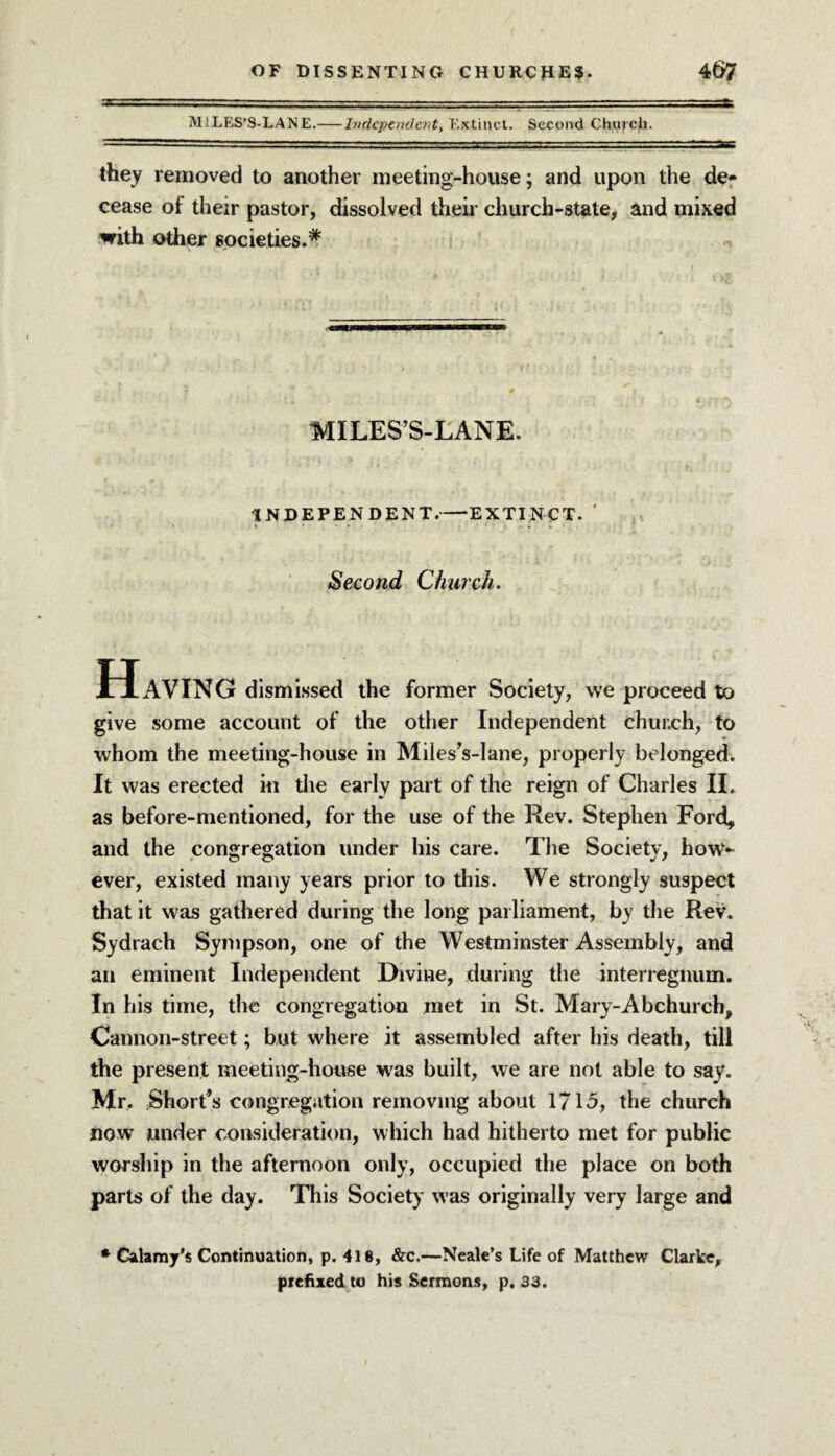 MlLES’S-LANE.-Independent, Extinct. Second Church. they removed to another meeting-house; and upon the de¬ cease of their pastor, dissolved their church-state, and mixed with other societies.* MILES’S-LANE. INDEPENDENT.-EXTINCT. ' Second Church. Having dismissed the former Society, we proceed to give some account of the other Independent church, to whom the meeting-house in Miles’s-lane, properly belonged. It was erected in the early part of the reign of Charles II. as before-mentioned, for the use of the Rev. Stephen Ford, and the congregation under his care. The Society, how¬ ever, existed many years prior to this. We strongly suspect that it was gathered during the long parliament, by the Rev. Sydrach Sympson, one of the Westminster Assembly, and an eminent Independent Divine, during the interregnum. In his time, the congregation met in St. Mary-Abchurch, Cannon-street; but where it assembled after his death, till the present meeting-house was built, we are not able to say. Mr. Short’s congregation removing about 1715, the church now under consideration, which had hitherto met for public worship in the afternoon only, occupied the place on both parts of the day. This Society was originally very large and * Calamy’s Continuation, p. 418, &c.—Neale’s Life of Matthew Clarke, prefixed to his Sermons, p, 33.