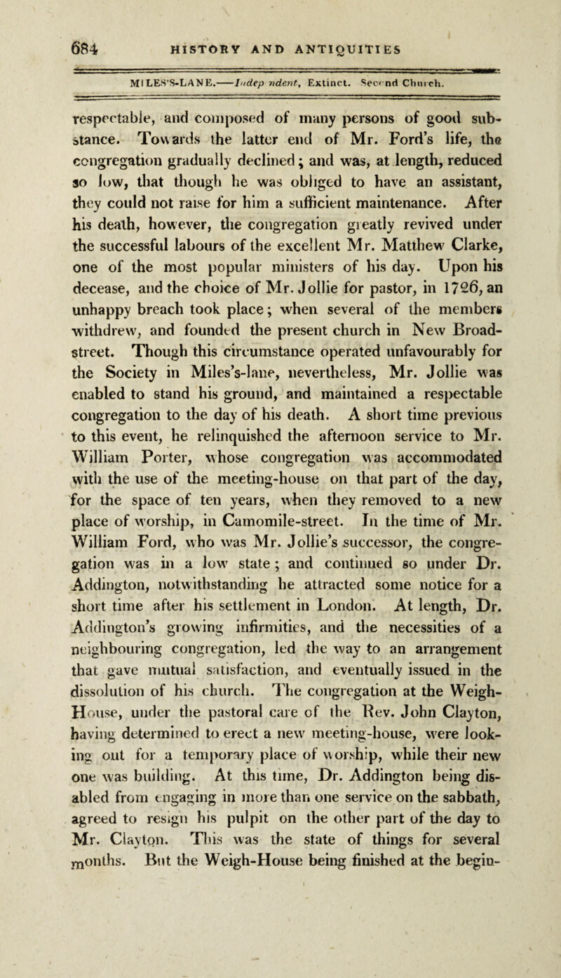 Ml LES’S-LANE.-Lidep ndent. Extinct. See* nd Church. respectable, and composed of many persons of good sub¬ stance. Towards the latter end of Mr. Ford’s life, the congregation gradually declined; and was, at length, reduced so low, that though he was obliged to have an assistant, they could not raise for him a sufficient maintenance. After his death, however, the congregation gieatly revived under the successful labours of the excellent Mr. Matthew Clarke, one of the most popular ministers of his day. Upon his decease, and the choice of Mr. Jollie for pastor, in 1726, an unhappy breach took place; when several of the members withdrew, and founded the present church in New Broad- street. Though this circumstance operated unfavourably for the Society in Miles’s-lane, nevertheless, Mr. Jollie was enabled to stand his ground, and maintained a respectable congregation to the day of his death. A short time previous to this event, he relinquished the afternoon service to Mr. William Porter, whose congregation was accommodated with the use of the meeting-house on that part of the day, for the space of ten years, when they removed to a new place of worship, in Camomile-street. In the time of Mr. William Ford, who was Mr. Jollie’s successor, the congre¬ gation was in a low* state ; and continued so under Dr. Addington, notwithstanding he attracted some notice for a short time after his settlement in London. At length, Dr. Addington’s growing infirmities, and the necessities of a neighbouring congregation, led the way to an arrangement that gave mutual satisfaction, and eventually issued in the dissolution of his church. The congregation at the Weigh- House, under the pastoral care of the Rev. John Clayton, having determined to erect a new' meeting-house, were look¬ ing out for a temporary place of worship, while their new one was building. At this time, Dr. Addington being dis¬ abled from engaging in more than one service on the sabbath, agreed to resign his pulpit on the other part of the day to Mr. Claytpn. This was the state of things for several months. But the Weigh-House being finished at the begin-