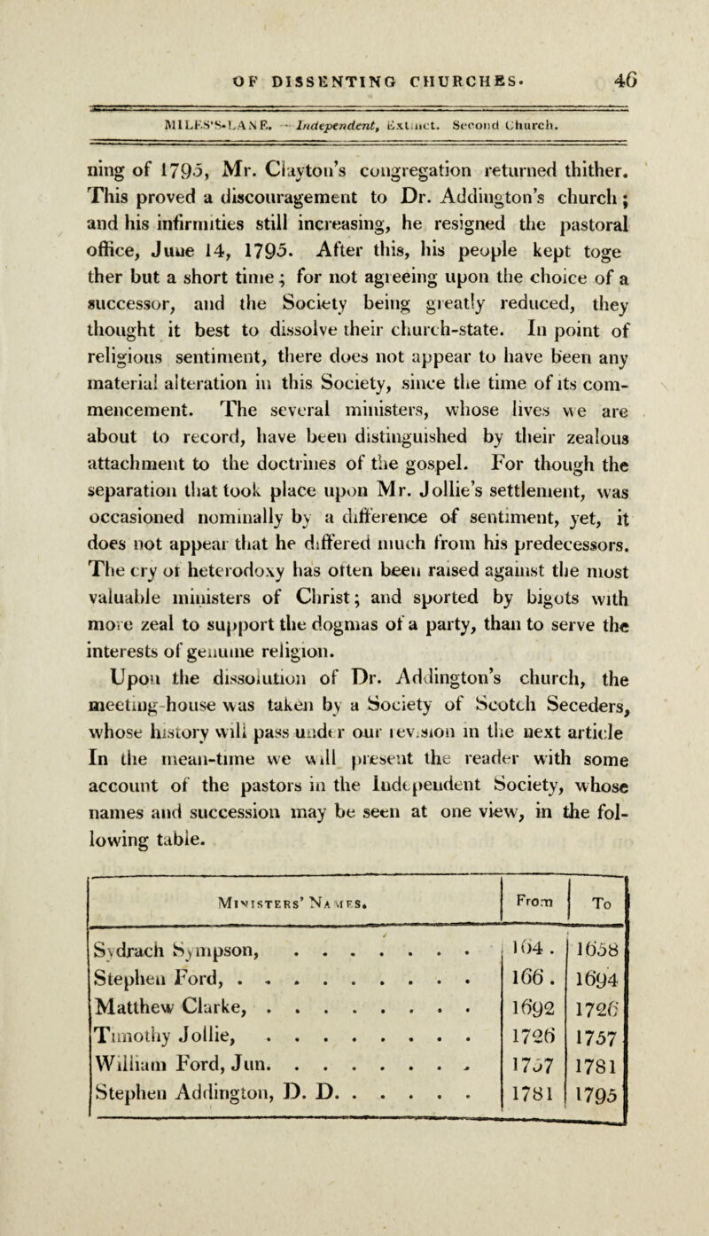 M1LF.S’S*LANE. • Independent, Exluict. Second church. ning of 1795, Mr. Clayton’s congregation returned thither. This proved a discouragement to Dr. Addington’s church; and his infirmities still increasing, he resigned the pastoral office, June 14, 1795. After this, his people kept toge ther but a short time; for not agreeing upon the choice of a successor, and the Society being greatly reduced, they thought it best to dissolve their church-state. In point of religious sentiment, there does not appear to have been any material alteration in this Society, since the time of its com¬ mencement. The several ministers, whose lives we are about to record, have been distinguished by their zealous attachment to the doctrines of the gospel. For though the separation that took place upon Mr. Jollies settlement, was occasioned nominally by a difference of sentiment, yet, it does not appear that he differed much from his predecessors. The cry or heterodoxy has otten been raised against the most valuable ministers of Christ; and sported by bigots with move zeal to support the dogmas of a party, than to serve the interests of genuine religion. Upon the dissolution of Dr. Addington’s church, the meeting house was taken by a Society of Scotch Seceders, whose history will .pass under our lev.sion in the next article In the mean-time we Will present the reader with some account of the pastors in the Independent Society, whose names and succession may be seen at one view, in the fol¬ lowing table. Mivisters’ Navies. From To Sydrach Sympson,. 164 . 1658 Stephen Ford,. 166. 1694 Matthew Clarke,. 16*92 1726* Timothy Jollie,. 1726 1757 William Ford, Jun. 1767 1781 Stephen Addington, D. D. 1781 1795