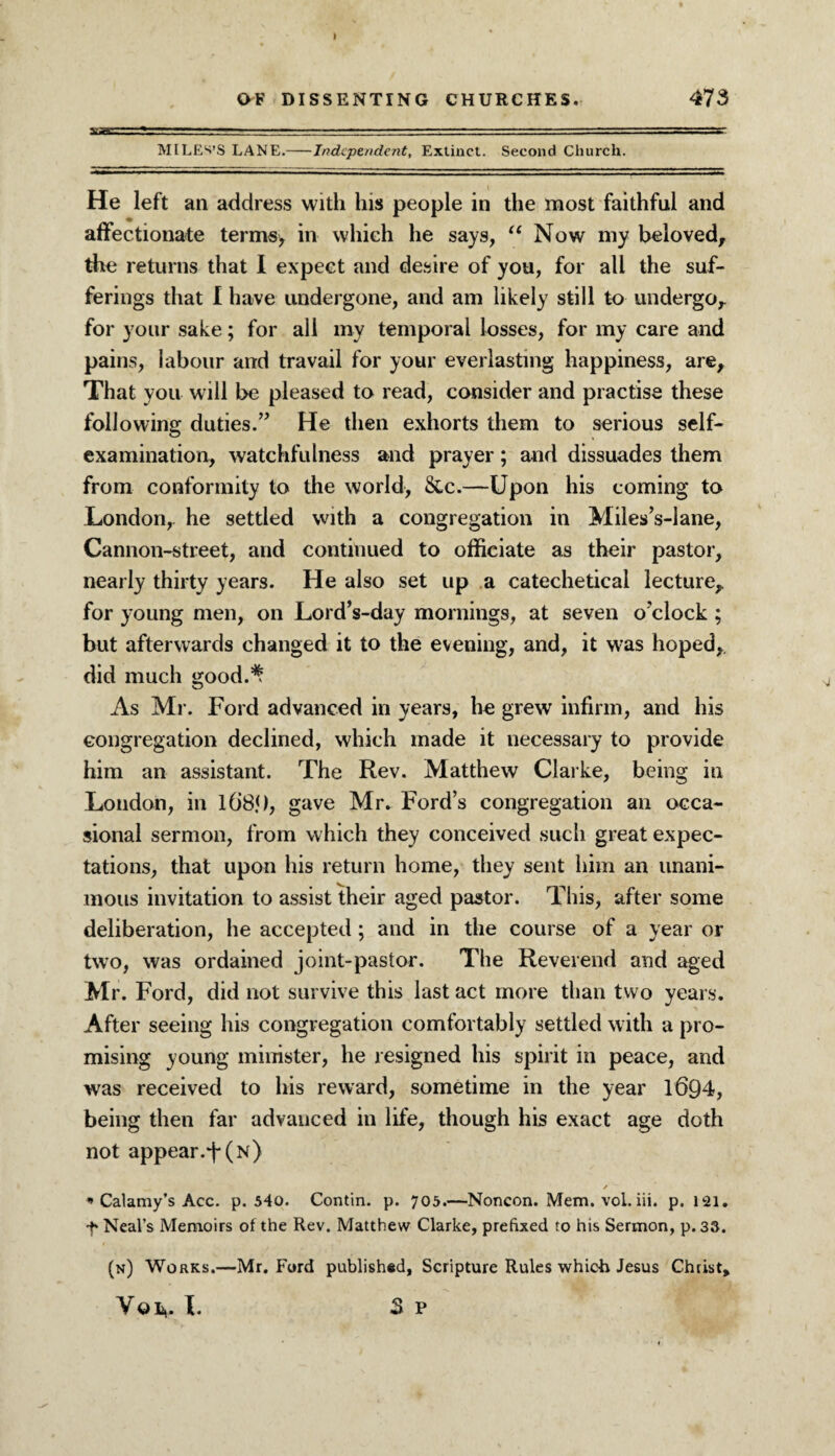 MILES’S LANE.-Independent, Extinct. Second Church. He left an address with his people in the most faithful and affectionate terms> in which he says, u Now my beloved, the returns that I expect and desire of you, for all the suf¬ ferings that I have undergone, and am likely still to undergo, for your sake; for all my temporal losses, for my care and pains, labour and travail for your everlasting happiness, are. That you will be pleased to read, consider and practise these following duties.” He then exhorts them to serious self- examination, watchfulness and prayer; and dissuades them from conformity to the world, &c.—Upon his coming to London, he settled with a congregation in Miles’s-lane, Cannon-street, and continued to officiate as their pastor, nearly thirty years. He also set up a catechetical lecture, for young men, on Lord’s-day mornings, at seven o'clock ; but afterwards changed it to the evening, and, it was hoped, did much good.^ As Mr. Ford advanced in years, he grew infirm, and his congregation declined, which made it necessary to provide him an assistant. The Rev. Matthew Clarke, being in London, in 10'85), gave Mr. Ford’s congregation an occa¬ sional sermon, from which they conceived such great expec¬ tations, that upon his return home, they sent him an unani¬ mous invitation to assist their aged pastor. This, after some deliberation, he accepted; and in the course of a year or two, was ordained joint-pastor. The Reverend and aged Mr. Ford, did not survive this last act more than two years. After seeing his congregation comfortably settled with a pro¬ mising young minister, he resigned his spirit in peace, and was received to his reward, sometime in the year 1694, being then far advanced in life, though his exact age doth not appear.F(N) * Calamy’s Acc. p. 540. Contin. p. 705.—Noncon. Mem. vol. iii. p. 121. f Neal’s Memoirs of the Rev. Matthew Clarke, prefixed to his Sermon, p. 33. (n) Works.—Mr. Ford published, Scripture Rules which Jesus Christ, Vol,. I. 3 p