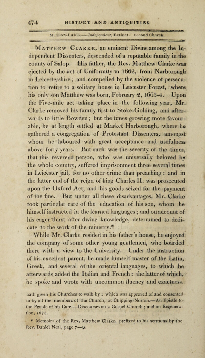 MILES'S-LANE Independent, Extinct. Second Church. Matthew Clarke, an eminent Divine among the In¬ dependent Dissenters, descended of a reputable family in the county of Salop. His father, the Rev. Matthew Clarke was ejected by the act of Uniformity in 1662, from Narborough in Leicestershire; and compelled by the violence of persecu¬ tion to retire to a solitary house in Leicester Forest, where his only son Matthew M as born, February 2, 1663-4. Upon the Five-mile act taking place in the following year, Mr. Clarke removed his family first to Stoke-Golding, and after¬ wards to little Bow den; but the times growing more favour¬ able, he at length settled at Market Harborough, where he gathered a congregation of Protestant Dissenters, amongst whom he laboured with great acceptance and usefulness above forty years. But such was the severity of the times, that this reverend person, who was universally beloved by the whole country, suffered imprisonment three several times in Leicester jail, for no other crime than preaching : and in the latter end of the reign of king Charles II. was prosecuted upon the Oxford Act, and his goods seized for the payment of the fine. But under all these disadvantages, Mr. Clarke took particular care of the education of his son, whom he himself instructed in the learned languages; and on account of his eager thirst after divine knowledge, determined to dedi¬ cate to the work of the ministry.* While Mr. Clarke resided in his father’s house, he enjoyed the company of some other young gentlemen, who boarded there with a view to the University. Under the instruction of his excellent parent, he made himself master of the Latin, Greek, and several of the oriental languages, to which he afterwards added the Italian and French : the latter of which, he spoke and wrote with uncommon fluency and exactness. hath given his Churches to walk by ; which was approved of and consented to by all the member* of the Church, at Chipping-Norton.—An Epistle to the People of his Care.—Discourses on a Gospel Church ; and on Regenera¬ tion, 1675. * Memoirs of the Rev. Matthew Claike, prefixed to his sermons by the Rev. Daniel Neal, page 7—9.