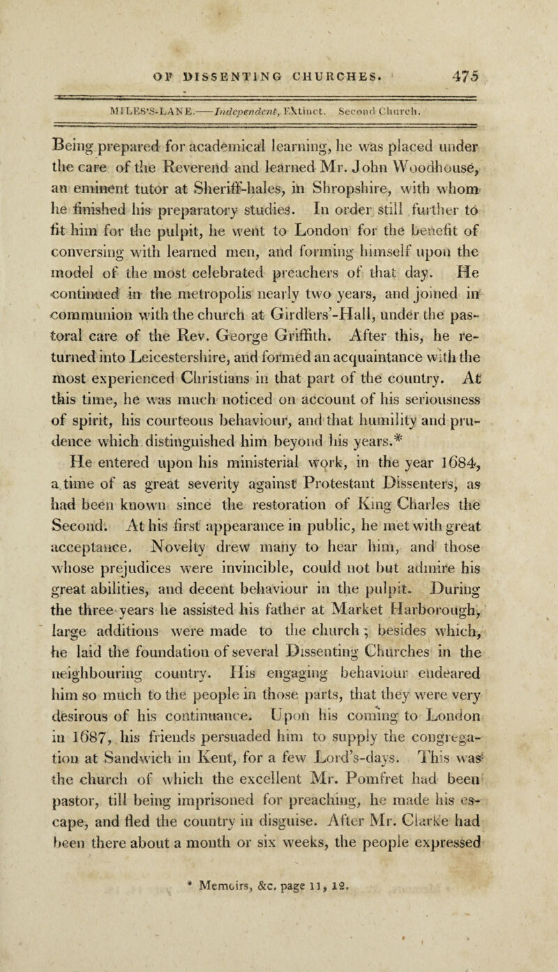 MILES’S-LANE.-Independent, Ektinc-t. Second Church. Being prepared for academical learning, he was placed under the care of the Reverend and learned Mr. John Woodhouse, an eminent tutor at Sheriff-hales, in Shropshire, with whom he finished his preparatory studies. In order still further to fit him for the pulpit, he went to London for the benefit of conversing with learned men, and forming himself upon the model of the most celebrated preachers of that day. He continued in the metropolis nearly two years, and joined in communion with the church at Girdiers’-Hall, under the pas¬ toral care of the Rev. George Griffith. After this, he re¬ turned into Leicestershire, and formed an acquaintance with the most experienced Christians in that part of the country. At this time, he was much noticed on account of his seriousness of spirit, his courteous behaviour, and that humility and pru¬ dence which, distinguished him beyond his years.* He entered upon his ministerial work, in the year 1684, a time of as great severity against Protestant Dissenters, as had been known since the restoration of King Charles the Second. At his first appearance in public, he met with great acceptance. Novelty drew many to hear him, and those whose prejudices were invincible, could not but admire his great abilities, and decent behaviour in the pulpit. During the three years he assisted his father at Market Harborough, large additions were made to the church; besides which, he laid the foundation of several Dissenting Churches in the neighbouring country. His engaging behaviour endeared him so much to the people in those parts, that they were very desirous of his continuance. Upon his coming to London in 1687, his friends persuaded him to supply die congrega¬ tion at Sandwich in Kent, for a few Lord’s-days. This was* the church of which the excellent Mr. Pomfret had been pastor, till being imprisoned for preaching, he made his es¬ cape, and fied the country in disguise. After Mr. Clarke had been there about a month or six weeks, the people expressed