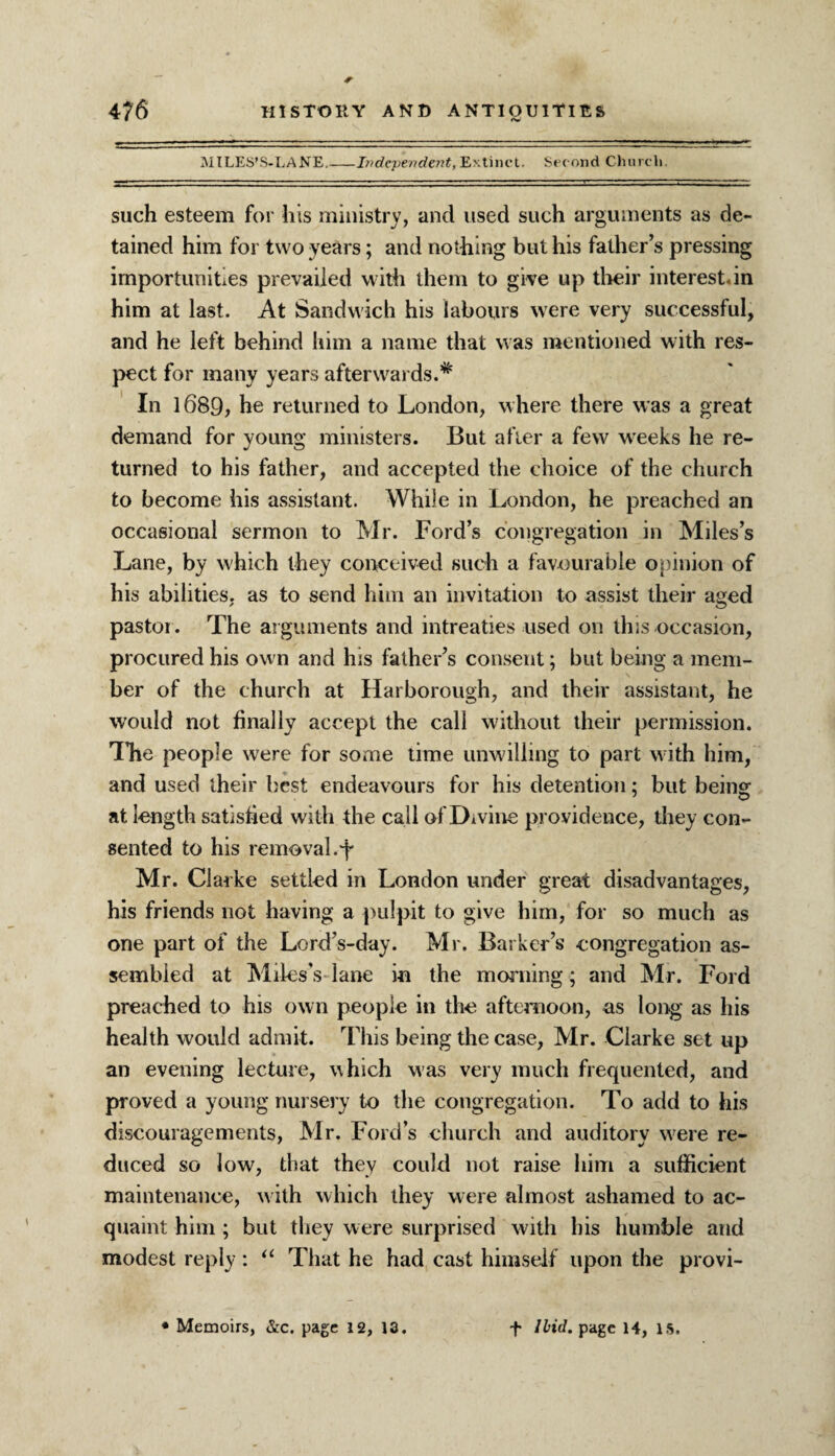 MILES’S-LANE.-Independent, Extinct. Sec ond Church. such esteem for his ministry, and used such arguments as de¬ tained him for two years; and nothing but his father’s pressing importunities prevailed with them to give up their interest.in him at last. At Sandwich his labours were very successful, and he left behind him a name that was mentioned with res¬ pect for many years afterwards.# In 1689, he returned to London, where there was a great demand for young ministers. But after a few weeks he re¬ turned to his father, and accepted the choice of the church to become his assistant. While in London, he preached an occasional sermon to Mr. Ford’s congregation in Miles’s Lane, by which they conceived such a favourable opinion of his abilities, as to send him an invitation to assist their aged pastor . The arguments and intreaties used on this occasion, procured his own and his father’s consent; but being a mem¬ ber of the church at Harborough, and their assistant, he would not finally accept the call without their permission. Hie people were for some time unwilling to part w ith him, and used their best endeavours for his detention; but being at length satisfied with the call of Divine providence, they con¬ sented to his removal, f Mr. Clarke settled in London under great disadvantages, his friends not having a pulpit to give him, for so much as one part of the Lord’s-day. Mr. Barker’s congregation as¬ sembled at Miles's- lane in the morning; and Mr. Ford preached to his own people in the afternoon, as long as his health would admit. This being the case, Mr. Clarke set up an evening lecture, which was very much frequented, and proved a young nursery to the congregation. To add to his discouragements, Mr. Ford’s church and auditory were re¬ duced so low, that they could not raise him a sufficient maintenance, w ith which they were almost ashamed to ac¬ quaint him ; but they were surprised with his humble and modest reply : u That he had cast himself upon the provi- * Memoirs, &c. page 12, 13. + Ibid, page 14, IS.