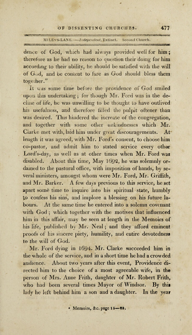 Ml LEvS-LANE.-Independent, Extinct. Second Church. deuce of God, which had alw ays provided well for him; therefore as he had no reason to question their doing for him according to their ability, he should be satisfied with the will of God, and be content to fare as God should bless them together. It was some time before the providence of God smiled upon this undertaking; for though Mr. Ford wras in the de¬ cline of life, he was unwilling to be thought to have outlived his usefulness, and therefore filled the pulpit oftener than was desired. This hindered the increase of the congregation, and together with some other unkindnesses which Mr. Clarke met with, laid him under great discouragements. At' length it was agreed, with Mr. Fords consent, to choose him co-pastor, and admit him to stated service every other Lord’s-day, as well as at other times when Mr. Ford was disabled. About this time, May 1692, he was solemnly or¬ dained to the pastoral office, with imposition of hands, by se¬ veral ministers, amongst whom were Mr. Ford, Mr. Griffith, and Mr. Barker. A few days previous to this service, he set apart some time to inquire into his spiritual state, humbly fo confess his sins, and implore a blessing on his future la¬ bours. At the same time he entered into a solemn covenant with God ; which together with the motives that influenced him in this affair, may be seen at length in the Memoirs of his life, published by Mr. Neal ; and they afford eminent proofs of his sincere piety, humility, and entire devotedness to the will of God. Mr. Ford dying in I6Q4. Mr. Clarke succeeded him in the whole of the service, and in a short time he had a crowded audience. About two years after this event, Providence di¬ rected him to the choice of a most agreeable w ife, in the person of Mrs. Anne Frith, daughter of Mr. Robert Frith, who had been several times Mayor of Windsor. By this lady he left behind him a son and a daughter. In the year