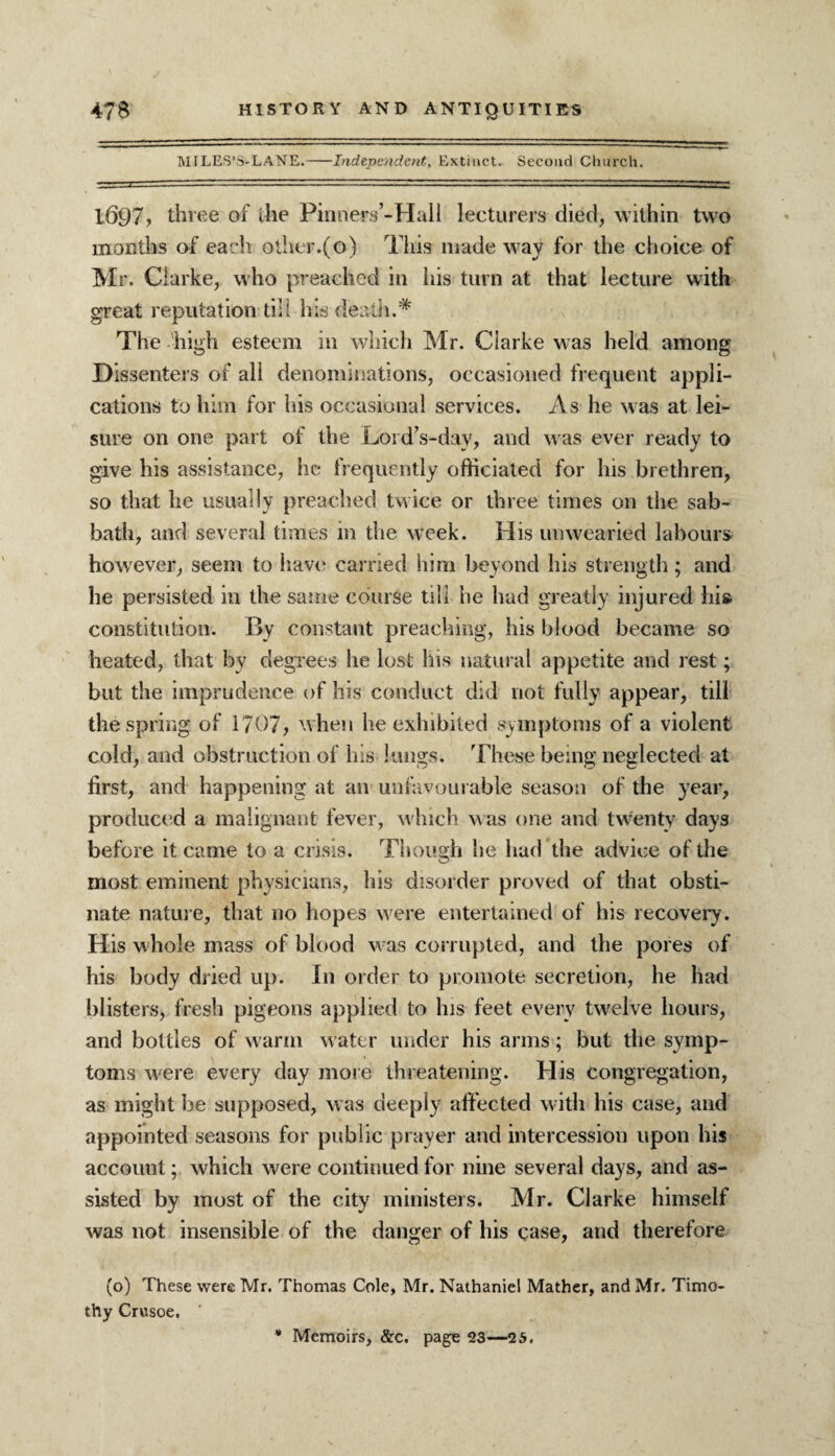 MILES’S-LANE.-Independent, Extinct. Second Church. 1697? three of the Pinners’-Hall lecturers died, within two months of each other.(o) This made way for the choice of Mr. Clarke, who preached in his turn at that lecture with great reputation till his death.* The high esteem in which Mr. Clarke was held among Dissenters of all denominations, occasioned frequent appli¬ cations to him for his occasional services. As he was at lei¬ sure on one part of the Lord’s-day, and was ever ready to give his assistance, he frequently officiated for Ins brethren, so that he usually preached twice or three times on the sab¬ bath, and several times in the week. His unwearied labours however, seem to have carried him beyond his strength; and he persisted in the same course till he had greatly injured hia constitution. By constant preaching, his blood became so heated, that by degrees he lost his natural appetite and rest; but the imprudence of his conduct did not fully appear, till the spring of 1707, when he exhibited symptoms of a violent cold, and obstruction of his lungs. These being neglected at first, and happening at an unfavourable season of the year, produce d a malignant fever, which was one and twenty days before it came to a crisis. Though be had the advice of the most eminent physicians, his disorder proved of that obsti¬ nate nature, that no hopes were entertained of his recovery. His whole mass of blood w as corrupted, and the pores of his body dried up. In order to promote secretion, he had blisters, fresh pigeons applied to his feet every twelve hours, and bottles of warm water under his arms; but the symp¬ toms were every day more threatening. His congregation, as might be supposed, was deeply affected with his case, and appointed seasons for public prayer and intercession upon his account; which were continued for nine several days, and as¬ sisted by most of the city ministers. Mr. Clarke himself was not insensible of the danger of his case, and therefore (o) These were Mr. Thomas Cole, Mr. Nathaniel Mather, and Mr. Timo¬ thy Crusoe.